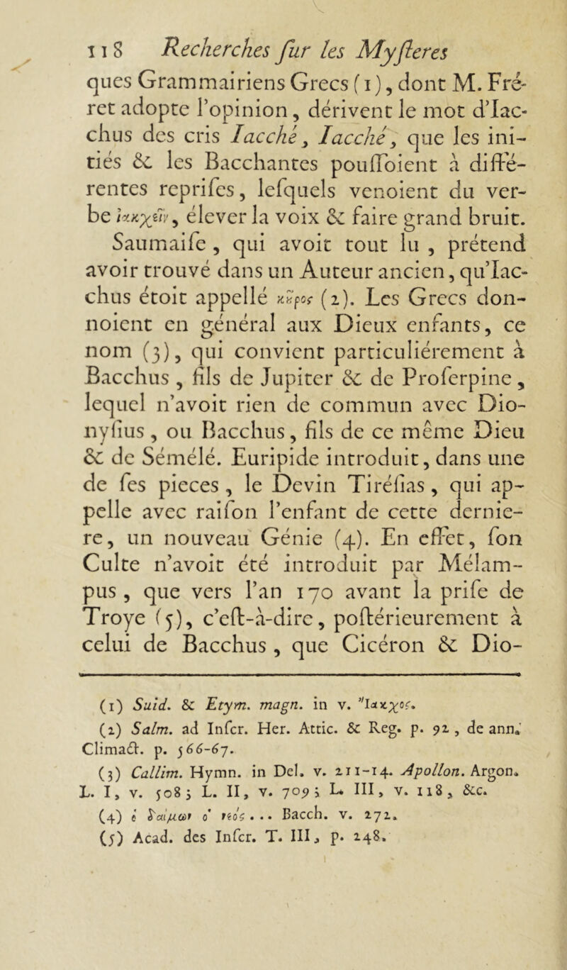 ques Grammairiens Grecs (i), dont M. Fré- ret adopte l’opinion, dérivent le mot d’Iac- chus des cris lacché, Iacché> que les ini- tiés 6c les Bacchantes pouffaient a difte- rentes reprifes, lefquels venoient du ver- be ViKyfv: y élever la voix 6c faire grand bruit. Saumaife , qui avoir tout lu , prétend avoir trouvé dans un Auteur ancien, qu’Iac- chus étoit appellé (2). Les Grecs don- noient en général aux Dieux enfants, ce nom (3), qui convient particuliérement à Bacchus , fils de Jupiter 6c de Prolerpine, lequel n’avoit rien de commun avec Dio- nylîus, ou Bacchus, fils de ce même Dieu & de Sémélé. Euripide introduit, dans une de fes pièces, le Devin Ti réfias, qui ap- pelle avec rai Ion l’enfant de cette derniè- re, un nouveau Génie (4). En effet, fon Culte n’avoit été introduit par Mélam- pus , que vers l’an 170 avant la prife de Troye (5), c’eft-à-dirc, poftérieurement à celui de Bacchus , que Cicéron 6c Dio- (1) Suid. & Etym. magn. in v. (1) Salm. ad Infer. Her. Attic. & Reg. p. 91, de ann, ClimaCh p. 566-67. (3) Callim. Hymn. in Del. v. 211-14. Apollon. Argon* L. I, v. 5083 L. II, V. 7°9’y L* 111 » v. 118 , &c. (4) C S'aiju.oùf 0 nâç... Bacch. v. 171.