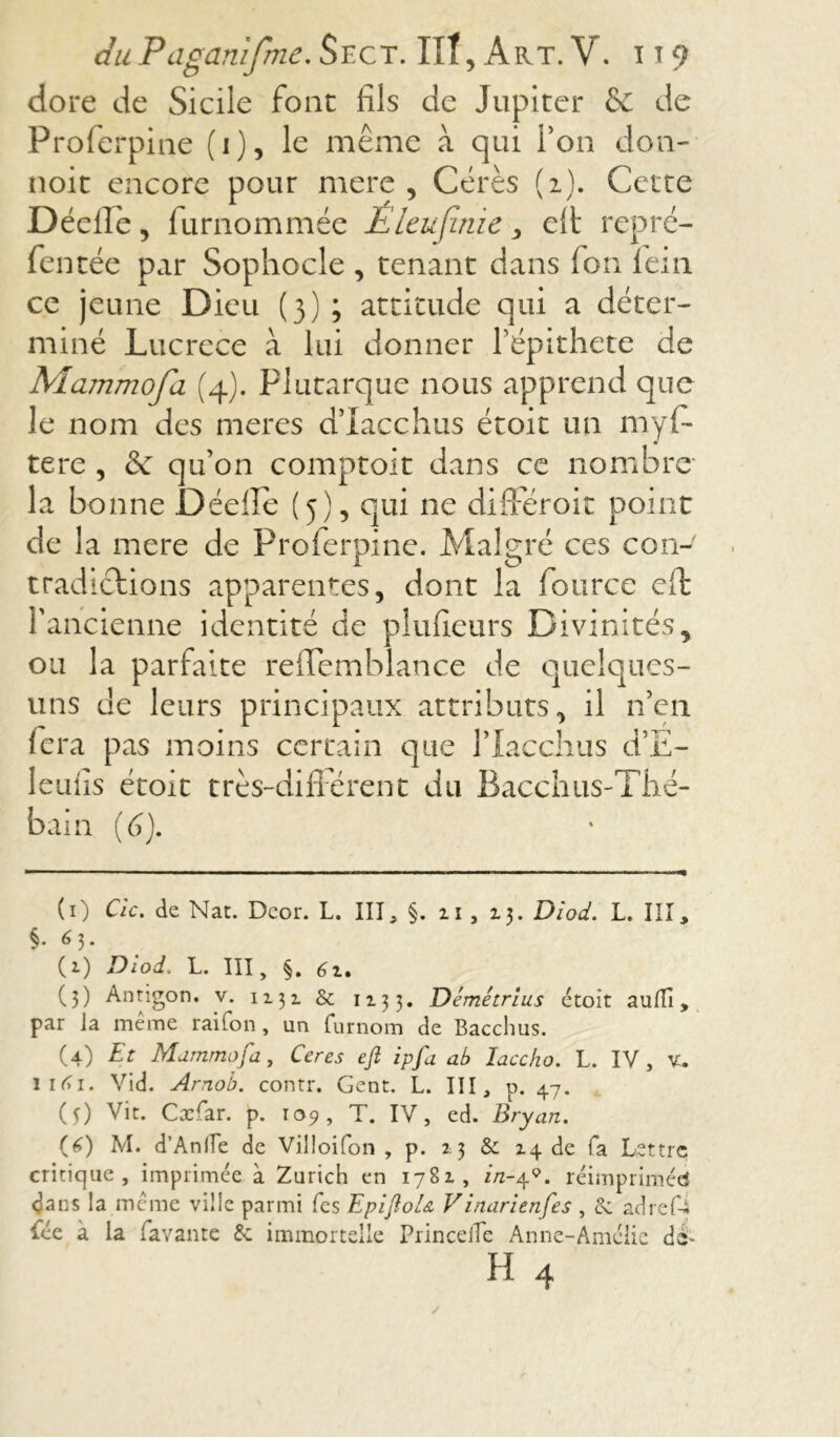 chiPagamfmeSect. IIT,Art.V. it9 dore de Sicile font fils de Jupiter & de Proferpine (i), le même à qui l’on don- noit encore pour mere , Cérès (2). Cette Dédie, lurnommée É leu finie , elt repré- Tentée par Sophocle , tenant dans Ion lem ce jeune Dieu (3) ; attitude qui a déter- miné Lucrèce à lui donner l’épithete de Mammofa (4). Plutarque nous apprend que le nom des meres d’Iacchus étoit un myf- tere , & qu’on comptoir dans ce nombre- la bonne Déefie (5), qui ne différoit point de la mere de Proferpine. Malgré ces con- tradictions apparentes, dont la fource eft l'ancienne identité de plufieurs Divinités y ou la parfaite refïemblance de quelques- uns de leurs principaux attributs, il n’en fera pas moins certain que l’Iacchus d’E- 1 eu fis étoit très-différent du Bacchus-Thé- bain (6). (i) C/c. de Nat. Deor. L. III, §. 2.1 , 13. Diod. L. III, §• 6 h (1) Diod. L. III, §. 6z, (3) Antigon. v. 1131 & 12.33. Démétrius étoit aufTi, par ia même rai Ton, un furnom de Bacchus. (4) Et Mammofa, Ceres eft ipfa ab laccho. L. IV , yu iirfi. Vid. Arnob. contr. Gent. L. III, p. 47. (f) Vit. Cxfar. p. 109, T. IV, ed. Bryan. (0 M. d’Anlïe de Villoifon , p. 2.3 & 14 de fa Lettre critique, imprimée à Zurich en 1781, //z-4(i) * 3 4 * * * * 9. réimprimée dans la même ville parmi Tes EpiftoU Vinarienfes , & adref-i fée à la Lavante immortelle Princelîe Anne-Amélie de-