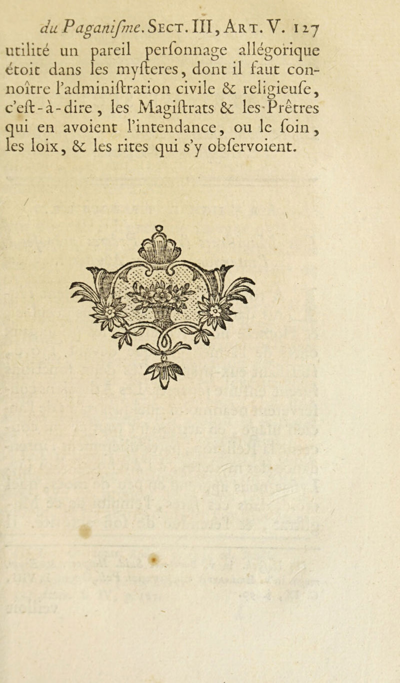 utilité un pareil perfonnage allégorique étoit dans les myfteres, dont il faut con- noître l’adminillration civile 8c religienfe, c’eft-i-dire , les Magiftrats 8c les-Prêtres qui en avoient l’intendance, ou le foin, les loix, 6c les rites qui s’y obfervoient. /