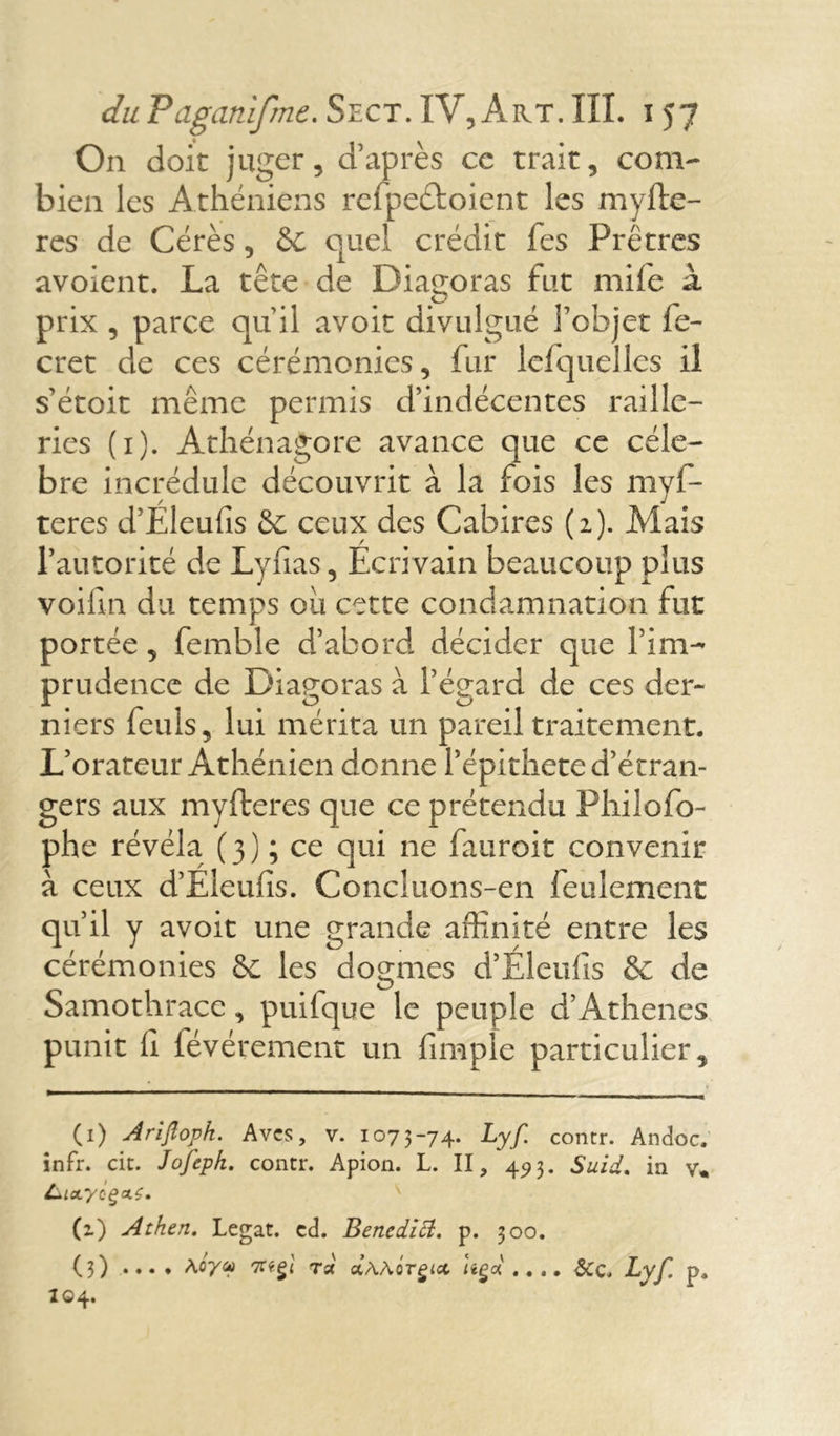 On doit juger, d’après cc trait, com- bien les Athéniens rcfpeétoient les myfte- res de Cérès, &C quel crédit fes Prêtres avoient. La tête de Diagoras fut mife à prix , parce qu’il avoir divulgué l’objet fe- cret de ces cérémonies, fur lelquelles il s’étoit meme permis d’indécentes raille- ries (1). Athénagore avance que ce célé- bré incrédule découvrit à la fois les myf- teres d’Eleufis ceux des Cabires (2). Mais l’autorité de Lyfias, Ecrivain beaucoup plus voilln du temps oit cette condamnation fut portée, femble d’abord décider que l’im- prudence de Diagoras à l’égard de ces der- niers feuls, lui mérita un pareil traitement. L’orateur Athénien donne Pépithete d’étran- gers aux myfteres que ce prétendu Philofo- phe révéla (3) ; ce qui ne fauroit convenir à ceux d’Eleufis. Concluons-en feulement qu’il y avoit une grande affinité entre les cérémonies &: les dogmes d’Eleufis & de Samothracc, puifque le peuple d’Athènes punit fi févérement un fimple particulier. (1) Arijîopk. Avcs, v. 1073-74. Lyf contr. Andoc. infr. rit. Jofeph. contr. Apion. L. II, 493. Suid, in v« L*LoLyoçat.ç. (1) Atken. Légat, ed. Benedift. p. 300. (3) .... \oyv 7Ciçl rx aAAor£<ct Uçd .... Lyf. p. 104.