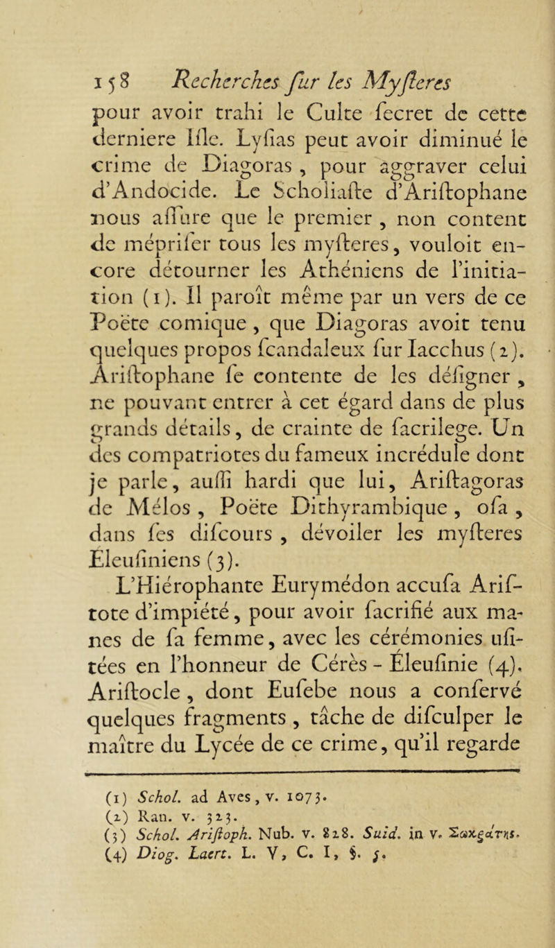 pour avoir trahi le Culte fecret de cette tlerniere llle. Lylias peut avoir diminué le crime de Diagoras , pour aggraver celui d’Andocide. Le Scholiafte d’Ariftophane 31 ous allure que le premier , non content de mépriler tous les myfteres, vouloit en- core détourner les Athéniens de l’initia- tion (i). Il paroît même par un vers de ce Poète comique , que Diagoras avoit tenu quelques propos fcandaleux lurIacchus (2). Ariftophane le contente de les déligner , ne pouvant entrer à cet égard dans de plus grands détails, de crainte de facrilege. Un des compatriotes du fameux incrédule donc je parle, auiîî hardi que lui, Ariftagoras de Mélos , Poète Dithyrambique , ofa , dans fes difeours , dévoiler les myfteres Eleufiniens (3). L’Hiérophante Eurymédon accula Arif- tote d’impiété, pour avoir facrifié aux mâ- nes de fa femme, avec les cérémonies ufi- tées en l’honneur de Cérès - Éleufinie (4). Ariftocle , dont Eufebe nous a confervé quelques fragments , tâche de difculper le maître du Lycée de ce crime, qu’il regarde (1) Schol. ad Aves, v. 107 3* (1) Ran. v. 513. (5) Schol. Arifloph. Nub. v. 818. Suid. in v. Diog. Lucre. L. V » C* I > §> f •