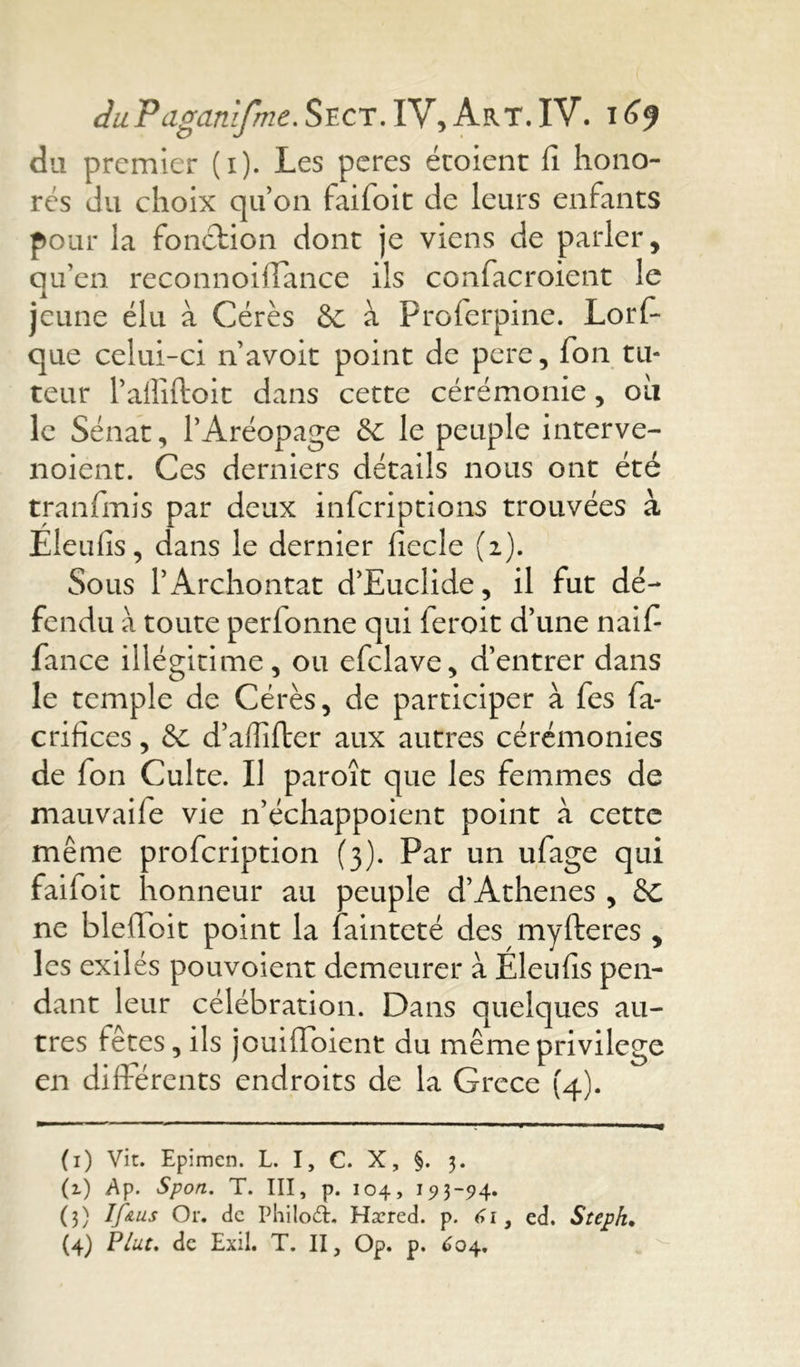 du premier (1). Les peres écoient fi hono- rés du choix qu’on faifoit de leurs enfants pour la fonction dont je viens de parler, qu’en reconnoilîance ils confacroient le jeune élu à Cérès & à Proferpine. Lors- que celui-ci n’avoit point de pere, fon tu- teur l’alîiftoit dans cette cérémonie, oii le Sénat, l’Aréopage & le peuple interve- noient. Ces derniers détails nous ont été tranfmis par deux inferiptions trouvées à Eleufis, dans le dernier fiecle (2). Sous PArchontat d’Euclide, il fut dé- fendu à toute perlonne qui feroit d’une naifi fance illégitime, ou efclave, d’entrer dans le temple de Cérès, de participer à fes fa- crifîces, <Sc d’affifter aux autres cérémonies de fon Culte. Il paroît que les femmes de mauvaife vie n’échappoient point à cette même profeription (3). Par un ufage qui faifoit honneur au peuple d’Athènes , & ne blelTbit point la fainteté des myfteres , les exilés pouvoient demeurer à Eleufis pen- dant leur célébration. Dans quelques au- tres fêtes, ils jouiffoient du même privilège en différents endroits de la Grcce (4). (1) Vit. Epimen. L. I, C. X, §. 3. (2.) Ap. Sport. T. III, p. 104, 193-94. (3) If nus Or. de Philod. Hæred. p. 6 1, ed. Steph. (4) Plut. de Exil. T. II, Op. p. 604.