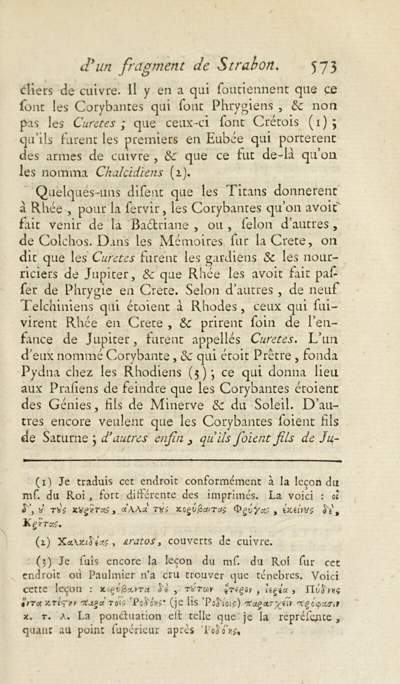 cliers de cuivre. Il y en a qui foutiennent que ce font les Corybantes qui font Phrygiens , 3c non pas les Curetés; que ceux-ci fonc Cretois (1)5 qu’ils furent les premiers en Eubée qui portèrent des armes de cuivre , 3c que ce fut de-là qu’on les nomma Chalcidiens (2). Quelques-uns difent que les Titans donnèrent à Rhéè , pour la fervir, les Corybantes qu’on avoiL fiit venir de la Baétriane , ou , ielon d’autres, de Colchos. Dans les Mémoires fur la Crete, on dit que les Curetés lurent les gardiens 3c les nour- riciers de Jupiter, 3c que Rhée les avoit fait pafi fer de Phrygie en Crete. Selon d’autres , de neuf Telchiniens qui étoient à Rhodes, ceux qui fui- virent Rhée en Crete , 3c prirent foin de l’en- fance de Jupiter, furent appelles Curetes. L’un d’eux nommé Corybante, 3c qui étoit Prêtre , fonda Pydna chez les Rhodiens (3)*, ce qui donna lieu aux Praliens de feindre que les Corybantes étoient des Génies, fils de Minerve 3c du Soleil. D’au- tres encore veulent que les Corybantes loient fils de Saturne } d'autres enfin qu ils fiaient fils de Ja- (1) Je traduis cet endroit conformément à la leçon du mf. du Roi, fort différente des imprimés. La voici : oï y y ù TbV xvgür:#, dw a xcçv&cvTorç ^>ejj*/as , fc’x.eûb'S SV, KçytocS, (2.) Xct\ztM& , &ratos, couverts de cuivre. (3) Je fuis encore la leçon du mf. du Roi fur cet endroit où Paulmier n’a cru trouver que ténèbres. Voici cette leçon : JtigéjSou<ra fri , rvrau Ureçer , Uçia , ITf iirret 7TjtPa roO 'PoS'mï' (je lis Tod'toi?) 7tagoLT^ay <7i‘ÇQ<pouri9 x. t. A. La ponctuation elt telle que je la repréfcjite , quant au point fupérieur après To$W»