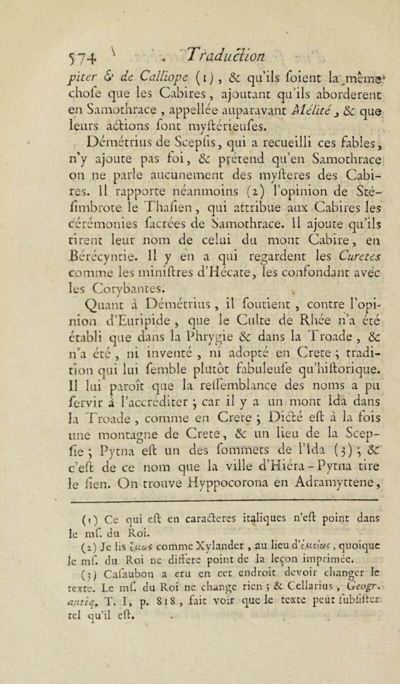piter & de Callïope ( i ) , & qu’ils foient la jnême* chofe que les Cabires , ajoutant qu’ils abordèrent en Samothrace , appelles auparavant Militéj 3c que leurs aétions font myftérieufes. D émétrius de Sceptis, qui a recueilli ces fables, n’y ajoute pas foi, 3c prétend qu’en Samothrace on ne parle aucunement des myfteres des Cabi- res. 11 rapporte néanmoins (i) l’opinion de Stc— fïmbrote le Tha.fien, qui attribue aux Cabires les cérémonies facrces de Samothrace. Il ajoute qu’ils rirent leur nom de celui du mont Cabire, en Bérécyntie. Il y en a qui regardent les Curetes comme les minières d’Hécate, les confondant avec les Corybantes. Quant à Démétrius, il foutient , contre l’opi- nion d’Euripide , que le Culte de Rhée n’a été établi que dans la Phrygie 3c dans la Troade, 3c n’a été , ni inventé , ni adopté en Crete ; tradi- tion qui lui femble plutôt fabuleufe qu’hiftorique. II lui paroît que la relfembiance des noms a pu fervir a l’accréditer } car il y a un mont Ida dans la Troade , comme en Crete ; Diété eft à la fois une montagne de Crete, 3c un lieu de la Scep- fie ; Pytna eft un des fommets de l’Ida (3)} 3c c’eft de ce nom que la ville d’Kiéra - Pytna tire le lien. On trouve Hyppocorona en Àdramyttene, (0 Ce qui eft en caractères italiques n’eft point dans le mf. du Roi. (2.) Je lis comme Xylander , au lieu d'c.uciW , quoique le mf. du Roi ne différé point de la leçon imprimée. (3; Calaubon a cru en cet endroit devoir changer le texte. Le mf. du Roi ne change rien ; & Cellarius , Geogr. antiq, T. I, p. 818, fait voir que le te-xte peut iubfiftcr tel qu’il eft.