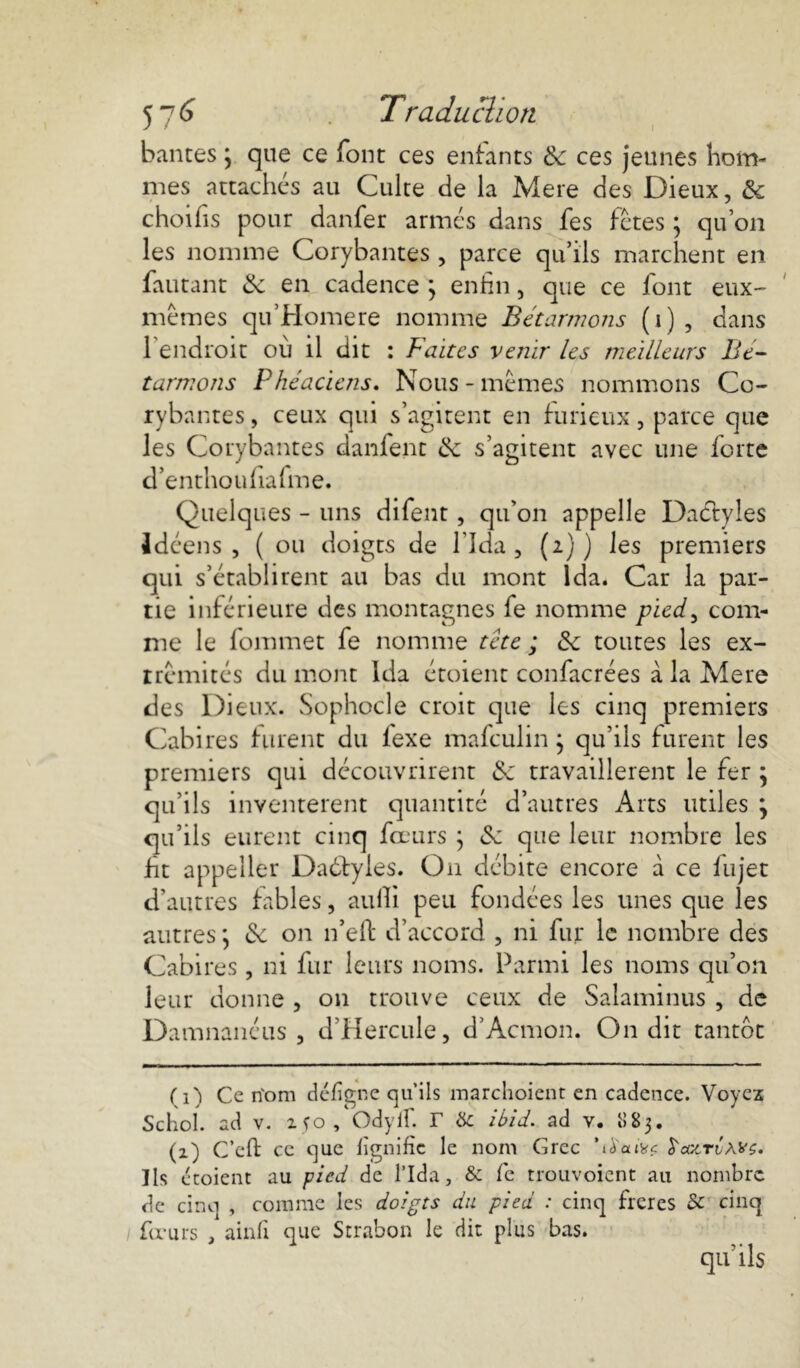 bantes ; que ce font ces enfants 6c ces jeunes hom- mes attachés au Culte de la Mere des Dieux, 6c choifis pour danfer armés dans fes fêtes ; qu’on les nomme Corybantes , parce qu’ils marchent en fautant 6c en cadence ; enfin, que ce font eux- mêmes qu’Homere nomme Bétarmons (i), dans l’endroit où il dit : Faites venir les meilleurs Bé- tarmons Phéaciens. Nous - mêmes nommons Co- rybantes, ceux qui s’agitent en furieux, parce que les Corybantes danfent 6c s’agitent avec une forte d’enthoufiafme. Quelques - uns difent, qu’on appelle Dactyles Idéens , ( ou doigts de l’Ida, (i) ) les premiers qui s’établirent au bas du mont Ida. Car la par- tie inférieure des montagnes fe nomme pied, com- me le Commet fe nomme tête ; 6c toutes les ex- trémités du mont Ida étoient confacrées à la Mere des Dieux. Sophocle croit que les cinq premiers Cabires furent du iexe mafeulin ; qu’ils furent les premiers qui découvrirent 6c travaillèrent le fer ; qu’ils inventèrent quantité d’autres Arts utiles } qu’ils eurent cinq fcc urs } 6c que leur nombre les fit appeller Daétyles. On débite encore à ce fiujet d’autres fables, aulîi peu fondées les unes que les autres ] 6c on n’eft d’accord , ni fur le nombre des Cabires , ni fur leurs noms. Parmi les noms qu’on leur donne , on trouve ceux de Salaminus , de Damnanéus , d’Hercule, d’Acmon. On dit tantôt (i) Ce rîom défigne qu’ils marchoient en cadence. Voyez Schol. ad v. xfo, Odylf. r tSc ibid. ad v. 883. (z) C’efi: ce que lignifie le nom Grec \àaiwf frazTvAŸÇ» lis é noient au pied de l’Ida, & fe trouvoient au nombre de cinq , comme les doigts du pied : cinq frères & cinq fœurs . ainfi que Strabon le dit plus bas. qu lis
