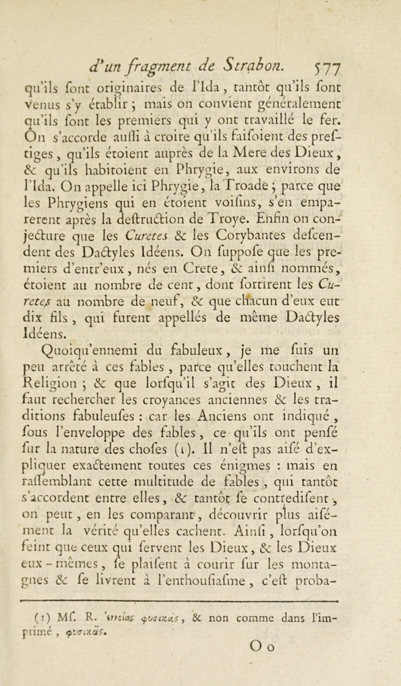 qu'ils font originaires de l'Ida, tantôt qu’ils font venus s’y établir ; mais on convient généralement qu’ils font les premiers qui y ont travaillé le fer. On s’accorde aulli à croire qu’ils faifoient des pres- tiges , qu’ils étoient auprès de la Mere des Dieux, lk qu’ils habitoient en Phrygie, aux environs de l’Ida. On appelle ici Phrygie, laTroade; parce que les Phrygiens qui en étoient voifins, s’en empa- rerent après la deftruétion de Troye. Enfin on con- jecture que les Curetés & les Corybantes defeen- dent des Dactyles ldéens. O11 fuppofe que les pre- miers d’entr’eux, nés en Crete, de ainfi nommés, ctoient au nombre de cent, dont fortirent les Cu- reter au nombre de neuf, &c que chacun d’eux eut dix fils , qui furent appelles de même Dactyles ldéens. Quoiqu’ennemi du fabuleux, je me fuis un peu arrêté à ces fables , parce qu’elles touchent la Religion ; de que lorfqu’il s’agit des Dieux , il faut rechercher les croyances anciennes de les tra- ditions fabuleufes : car les Anciens ont indiqué , fous l’enveloppe des fables, ce qu’ils ont penfé fur la nature des choies (1). Il n’eft pas aifé d’ex- pliquer exaébement toutes ces énigmes : mais en raifemblant cette multitude de fables , qui tantôt s’accordent entre elles, de tantôt fe contredifent, on peut, en les comparant, découvrir plus aifé- ment la vérité qu’elles cachent. Ainfi , lorfqu’on feint que ceux qui fervent les Dieux, de les Dieux eux - mêmes, le plaiient à courir fur les monta- gnes de fe livrent à l’enthoufiafme , c’eft proba- F (1) Mf. R. ’unias yvaotois, 6c non comme dans l’im- rimé , <pï<rix.aï» O o