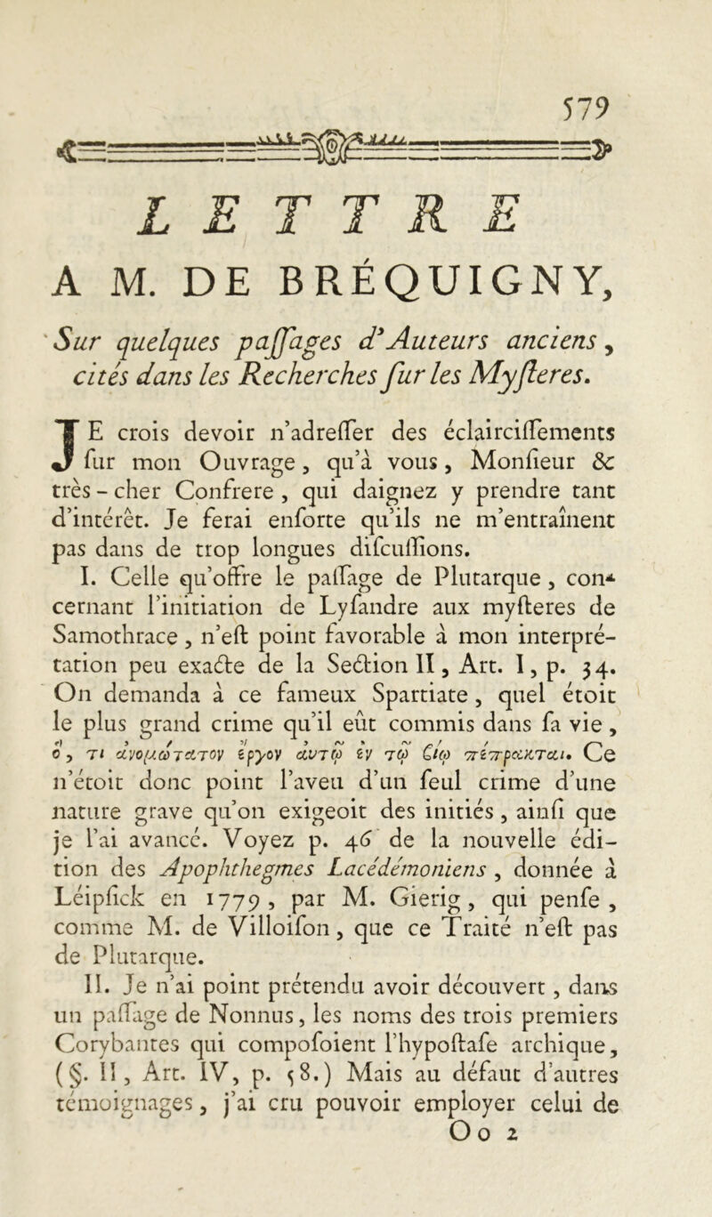 =2>> LETTRE A M. DE BRÉQUIGNY, Sur quelques ptijfages d* Auteurs anciens, cités dans les Recherches furies Myfieres. JE crois devoir n’adreffer des éclairciffements fur mon Ouvrage , qu’à vous, Monfîeur &c très - cher Confrère , qui daignez y prendre tant d’intérêt. Je ferai enforte qu’ils ne m’entraînent pas dans de trop longues difcullîons. I. Celle qu’offre le palPage de Plutarque, con* cernant l’initiation de Lyfandre aux myfteres de Samothrace , n’eft point favorable à mon interpré- tation peu exaéte de la Seétion II, Art. I, p. 34. On demanda à ce fameux Spartiate , quel étoit le plus grand crime qu’il eût commis dans fa vie, c, tt clyofACôTctToy zpyov àv7$ zy 7q> ûm 'przçrpaKTcci» Ce n’étoit donc point l’aveu d’un feul crime d’une nature grave qu’on exigeoit des initiés, ainfi que je l’ai avancé. Voyez p. 46 de la nouvelle édi- tion des Apophthegmes Lacédémoniens , donnée à Léipfick en 1779, Par M. Gierig, qui penfe , comme M. de Villoifon, que ce Traité n’eft pas de Plutarque. II. Je n’ai point prétendu avoir découvert, dans un paffage de Nonnus, les noms des trois premiers Corybantes qui compofoient l’hypoftafe archique, (§. 11, Art. IV, p. 58.) Mais au défaut d’autres témoignages , j’ai cru pouvoir employer celui de O o 2