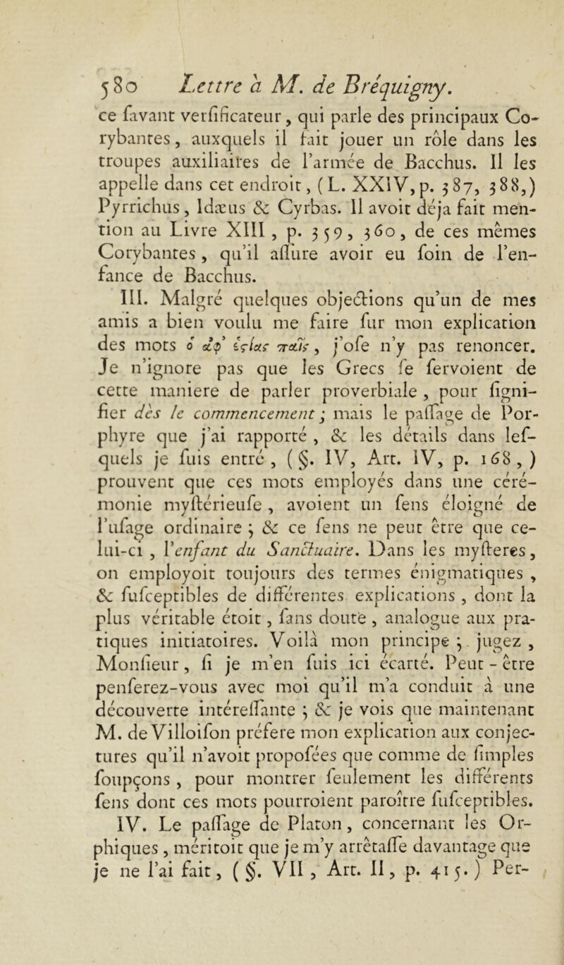 ce lavant verfincateur, qui parle des principaux Co- rybanres, auxquels il fait jouer un rôle dans les troupes auxiliaires de l’armée de Bacchus. Il les appelle dans cet endroit, ( L. XXIV, p. 587, 388,) Pyrrichus, ldæus & Cyrbas. 11 avoit déjà fait men- tion au Livre XIII , p. 359, 360, de ces memes Corybantes , qu’il allure avoir eu foin de l’en- fance de Bacchus. III. Malg ré quelques objections qu’un de mes amis a bien voulu me faire fur mon explication des mots 0 (çlctç ttclù , j’ofe n’y pas renoncer. Je n’ignore pas que les Grecs le fervoient de cette maniéré de parler proverbiale , pour figni- fier des le commencement ; mais le partage de Por- phyre que j’ai rapporté , tk les détails dans lef- quels je fuis entre, ( §. IV, Art. IV, p. 16S,) prouvent que ces mots employés dans une céré- monie myftérieufe , avoient un fens éloigné de l’ufage ordinaire 3 & ce fens ne peut être que ce- lui-ci , Venfant du Sanctuaire. Dans les myfteres, on employoit toujours des termes énigmatiques , Si fufceptibles de différentes explications , dont la plus véritable étoit, fans doute , analogue aux pra- tiques initiatoires. Voilà mon principe j jugez , Moniteur, fi je m’en fuis ici écarté. Peut - être penferez-vous avec moi qu’il m’a conduit à une découverte intérefiante 3 & je vois que maintenant M. de Villoifon préféré mon explication aux conjec- tures qu’il 11’avoit propofées que comme de fimples foupçons , pour montrer feulement les différents fens dont ces mots pourraient paroître fufceptibles. IV. Le partage de Platon, concernant les Or- phiques , méritoit que je m’y arrêtafle davantage que je ne l’ai fait, ( §. VII , Art. II, p. 415*) Per-