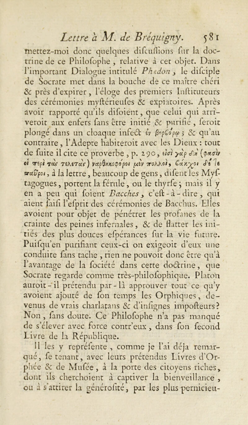 mettez-moi donc quelques difeufliohs fur la doc- trine de ce Philofophe , relative à cet objet. Dans l’important Dialogue intitulé Phtdon le difciple de Socrate met dans la bouche de ce maître chéri 3c près d’expirer, l’éloge des premiers Inftituteurs des cérémonies myftérieufes &C expiatoires. Après avoir rapporté qu’ils difoiént, que celui qui arri- veroit aux enfers fans être initié ,3c purifié , feroit plongé dans un cloaque infect iv fapCopo) $ 3c qu’au contraire, l’Adepte habiterait avec les Dieux : tout de fuite il cite ce proverbe , p. 2.90, e/V/ yùp t/1» (yttalv cl rzpi T«V TiKiTcCf) VctpQ»HGÇ0p0t fXÎV TTOhhol y CoLK'^Ol S't It vrcivpoi, â la lettre, beaucoup de gens, difent les Myf tagogues, portent la férule, ou le thyrfe } mais il y en a peu qui foient Bacches > c’eft - à - dire , qui aient faifi l’efprit des cérémonies de Bacchus. Elles avoient pour objet de pénétrer les profanes de la crainte des peines infernales, 3c de flatter les ini- tiés des plus douces efpérances fiir la vie future. Puifqu en purifiant ceux-ci on exigeoit d’eux une conduite fans tache , rien ne pouvoit donc être qu’à l’avantage de la fociété dans cette doétrine, que Socrate regarde comme très-philofophique. Platon aurait-il prétendu par-là approuver tout ce qu’y avoient ajouté de fon temps les Orphiques, de- venus de vrais charlatans & d’infignes impofteurs? Non , fans doute. Ce Philofophe n’a pas manqué de s’élever avec force contr’eux , dans fon fécond Livre de la République. il les y repréfente , comme je l’ai déjà remar- qué, fe tenant, avec leurs prétendus Livres d’Or- phée 3c de Mufée, à la porte des citoyens riches, dont ils cherchoient à captiver la bienveillance , ou à s’attirer la généralité, par les plus pernicieu-