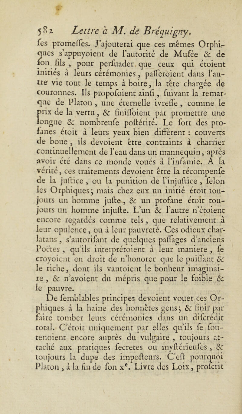 Tes promeffes. J’ajouterai que ces memes Orphi- ques s’appuyoient de l’autorité de Mufée de de fon fils , pour perfuader que ceux qui étoient inities à leurs ceremonies, pafleroient dans l’au- tre vie tout le temps à boire, la tète chargée de couronnes. Ils propofoient ainfi , ftiivant la remar- que de Platon , une éternelle ivrelie , comme le prix de la vertu, Sc finilfoient par promettre une longue de nombreufe poftérité. Le fort des pro- fanes étoit à leurs yeux bien différent : couverts de boue , ils dévoient être contraints à charrier continuellement de l’eau dans un mannequin, après avoir été dans ce monde voués à l’infamie. A la vérité, ces traitements dévoient être la récompenfe de la juHice , ou la punition de l’injuftice , félon les Orphiques j mais chez eux un initié étoit tou- jours un homme jufte , de un profane étoit tou- jours un homme injufte. L’un de l’autre n’étoient encore regardés comme tels, que relativement à leur opulence, ou à leur pauvreté. Ces odieux char- latans , s’autorifant de quelques palfages d’anciens Poètes , qu’ils iiiterprétoient à leur maniéré , fe croyoient en droit de n’honorer que le piaillant de le riche, dont ils vantoient le bonheur imaginai- re , de n’avoient du mépris que pour le foible de le pauvre. De femblables principes dévoient vouer ces Or- phiques à la haine des honnêtes gens} de finir par faire tomber leurs cérémonies dans un dife rédit total. C’étoit uniquement par elles qu’ils fe fou- tenoient encore auprès du vulgaire , toujours at- taché aux pratiques fecretes ou myftérieufes , 6c toujours la dupe des impofteurs. Ceft pourquoi Platon , à la fin de fon xc. Livre des Loix, proferit