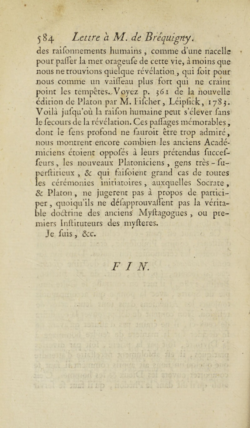 * 584 Lettre cl M. de Bréquigrty. des raifonnements humains , comme d’une nacelle pour palier la mer orageufe de cetre vie, a moins que nous ne trouvions quelque révélation , qui foit pour nous comme un vailTeau plus fort qui ne craint point les tempêtes..Voyez p. 361 de la nouvelle édition de Platon par M. Iifcher, Léipfick, 1783. Voilà jufqu’où la raifon humaine peut s’élever fans le fecours de la révélation. Ces paffages mémorables, dont le fens profond ne fuiroit être trop admiré, nous montrent encore combien les anciens Acadé- miciens étoient oppofés a leurs prétendus fuccef- feurs, les nouveaux Platoniciens, gens très-lu- perftitieux , 6c qui faifoient grand cas de toutes les cérémonies initiatoires, auxquelles Socrate, 6c Platon , ne jugèrent pas à propos de partici- per , quoiqu’ils ne déiapprouvaient pas la vérita- ble doctrine des anciens Myftagogues , ou pre- miers Inftituteurs des myfteres. Je fuis, 6cc. F I N,;