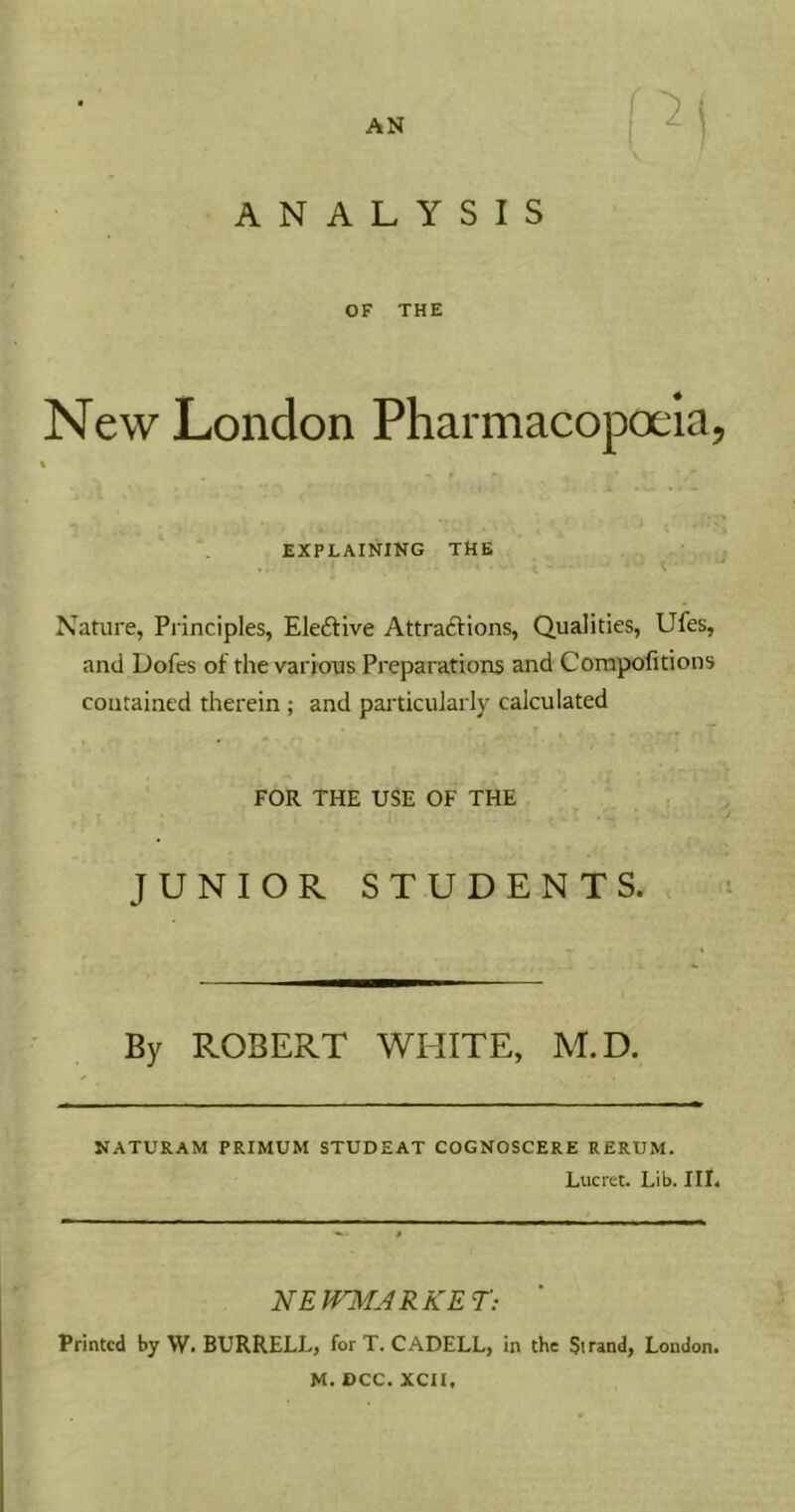 AN ANALYSIS OF THE New London Pharmacopoeia, « EXPLAINING THE Nature, Principles, Eleftive Attraftions, Qualities, Ufes, and Dofes of the various Preparations and Compofitions contained therein ; and paiTicularly calculated FOR THE USE OF THE JUNIOR STUDENTS. By ROBERT WHITE, M.D. NATURAM PRIMUM STUDEAT COGNOSCERE RERUM. Lucret. Lib. III. NEUn^ARKET: Printed by W. BURRELL, for T. CADELL, in the Strand, London. M. DCC. XCII,