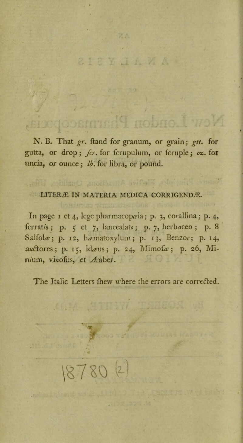 gutta, or drop; Jir. for fcrupulum, or fcruple; oz. for uncia, or ounce; li. for libra, or pound. LITERiE IN MATERIA MEDICA CORRIGENDA. In page i et 4, lege pharmacopeia; p. 3, cocallina j p. 4, ferrat/s ; p. 5 et 7, lancealato; p. 7, herb^iceo ; p. 8 SrJfol^c; p. 12, hematoxylum; p. 13, Benzoc; p. 14, aaiflores; p. 13, id^i’us; p. 24, Mirnof^; p. 26, Mi- nium, vi//ofus, et jimbzY. The Italic Letters fliew where the errors are corrC(5led.