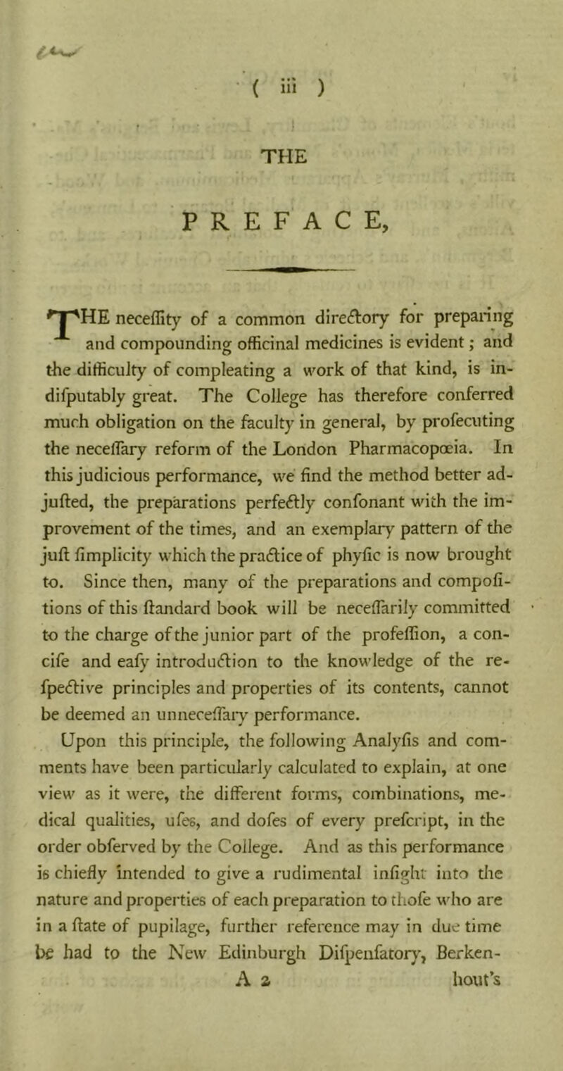 THE PREFACE, ^1 'HE neceffity of a common direftory for prepaiing and compounding officinal medicines is evident; and the difficulty of compleating a wmrk of that kind, is in- difputably great. The College has therefore conferred much obligation on the faculty in general, by profecuting the necelTary reform of the London Pharmacopoeia. In this judicious performance, we find the method better ad- jufted, the preparations perfeftly confonant with the im- provement of the times, and an exemplary pattern of the juft fimplicity which the praftice of phyfic is now brought to. Since then, many of the preparations and compofi- tions of this ftandard book will be necefiarily committed to the charge of the junior part of the profeffion, a con- cife and eafy introduction to the knov’ledge of the re- fpective principles and properties of its contents, cannot be deemed an unneceftaiy performance. Upon this principle, the following Analyfis and com- ments have been particularly calculated to explain, at one view as it were, the different forms, combinations, me- dical qualities, ufes, and dofes of every prefcript, in the order obferved by the College. And as this performance is chiefly intended to give a rudimental infight into the nature and properties of each preparation to thofe who are in a ftate of pupilage, further reference may in due time be had to the New Edinburgh Difpeufatorj”, Berkcn- A 2 bout’s