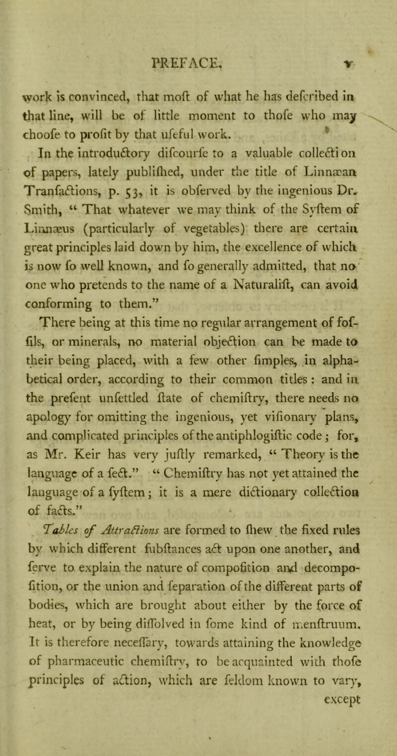 work is convinced, that moft of what he has defcribed in that line, will be of little moment to thofe who may choofe to profit by that ufeful work. * In the introduftory difcoijrfe to a valuable collefti on of papers, lately publiflied, under the title of Linnacan Tranfaftions, p. 53, it is obfei-ved by the ingenious Dr, Smith, “ That whatever we may think of the Syftem of Linnaeus (particularly of vegetables) there are certain great principles laid down by him, the excellence of which is now fo well known, and fo generally admitted, that no one who pretends to the name of a Naturalifl:, can avoid conforming to them.” There being at this time no regular arrangement of fof- fils, or minerals, no material objeftion can be made to their being placed, with a few other fimples, in alpha- betical order, according to their common titles : and in the prefent unfettled flate of chemillry, there needs no apology for omitting the ingenious, yet vifionary plans, and complicated principles of the antiphlogiflic code j for, as Mr. Keir has very juflly remarked, “ Theory is the language of a feit.” “ Chemillry has not yet attained the language of a fyflem; it is a mere diflionary colledlion of fails.” Tables of Attrablions are formed to fhew the fixed rules by which different fubflances ail upon one another, and ferv'e to explain the nature of compofition aivd decompo- fition, or the union and feparation of the different parts of bodies, which are brought about either by the force of heat, or by being diffolved in fome kind of ir.enflruum. It is therefore neceffary, towai ds attaining the knowledge of pharmaceutic chemiflrv, to be acquainted with thofe principles of ailion, which are feldom known to vary, except