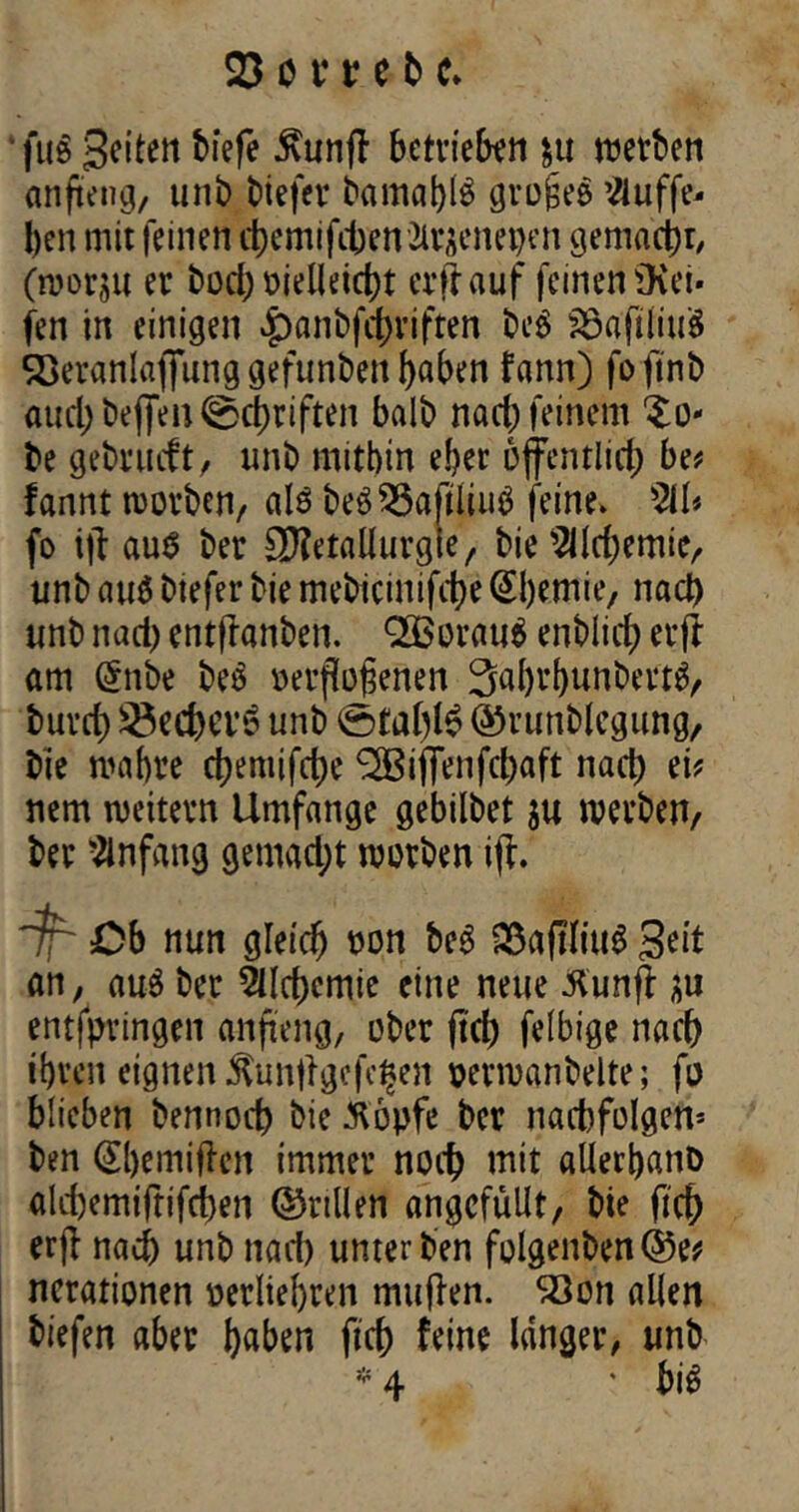 ‘ fug Seiten biefe $unff betrieben $u werben anfteng, unb biefev bamal)l$ grofseg Viuffe- l)en mit feinen ä)emifitenSlracnepen gemacht/ (wor$u er bod) oielleicht erlauf feinenüvet* fen in einigen |)anbfct)riften beg Söa'ftlmg SQeranlaflunggefunben haben fann) foftnb auch beflen ©Triften balb nach feinem ^to- be gebrueft, unb mithin eher öffentlich be? fannt worben, als beg Häftling feine. 211* fo ift aug ber 3)?etallurgle, bie 2llrf)emie, unb aug biefer bie mebicinifche Chemie, nad) unb nad) entftanben. QQBoraug enblirf) erff am (5nbe beg »erftofjenen Sahrbunbertg, buvet) 3$ed)Ci'6 unb tofahlg ©runblcgung, bie wahre d)eniifd)e Riffenfcfyaft nad) ei? nem weitern Umfange gebilbet ju werben, ber Anfang gemad;t werben iff. ~jf~ Cb nun gleich een beg SßafHiug Seit an, aug ber 2Ud)cmie eine neue Kunff au entspringen anfteng, ober ftch felbige nach ihren eignen Xunftgefc^en eerwanbelte; fo blieben bennod) bie $bpfe ber nad)folgcn* ben (Sbemiften immer noch mit allerbanö akhemifrifeben ©rillen ungefüllt, bie fich erfl nad) unb nad) unter ben folgenben©e? ncrationen oerliebren muffen. Söon allen biefen aber haben fich feine langer, unb * 4 * big