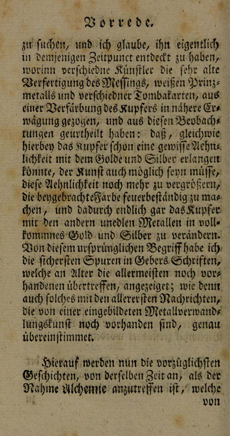 in fachen, unb ich glaube/ ihn eigentlich in Demjenigen ßeitpunct entbedt 511 ()aben/ worinn vcrfchiebne $imjller Die febt alte Verfertigung bc6SNejfingg, weißen metaflSunb verfd)iebnet$ombafarten> autf einer Verfärbung be£ Kupfcrö in nähere dt# rcdgung gezogen, imb auö biefenVeobäd)# Jungen geurteilt haben: baß, gleichwie hierbei) baä.‘Rupfet* ftfjon eine gewiffe^lebn* liebfeit mit bem ®olbe unb ©ilber erlangen fbnnte, ber tfunjl aud) möglich fepn muffe, biefe 5lel)nlichfeit noch mehr ju vergrößern, bie bepgebrachteSarbe feuerbefldnbig su ma# eben, unb baburrf; enblicf) gar baäjfttpfec mit ben anbern uneblen Sjföetallett in voll- fommneö ®olb unb ©ilber in verdnbent. Von biefemurfprünglichen Vegriffhabe ich bie ftcherjlen ©puren in ®ebct*ö ©driften, weld)e an 2ilter bie ödermeijien noch hanbenen ubertreffen, ange^eiget; wiebemt auch folcheS mit ben allerer jlen Nachrichten, bie von einer eingebilbeten SD?etallvermanb# lungofunft noch vorhanben ftnb, genau übereinjfimmet* hierauf werben mm bie vor'süglichflen ®efd)id;ten, von berfelbenßeitan, als ber Nahmt #(<h$mie an$utreffen ift, welche