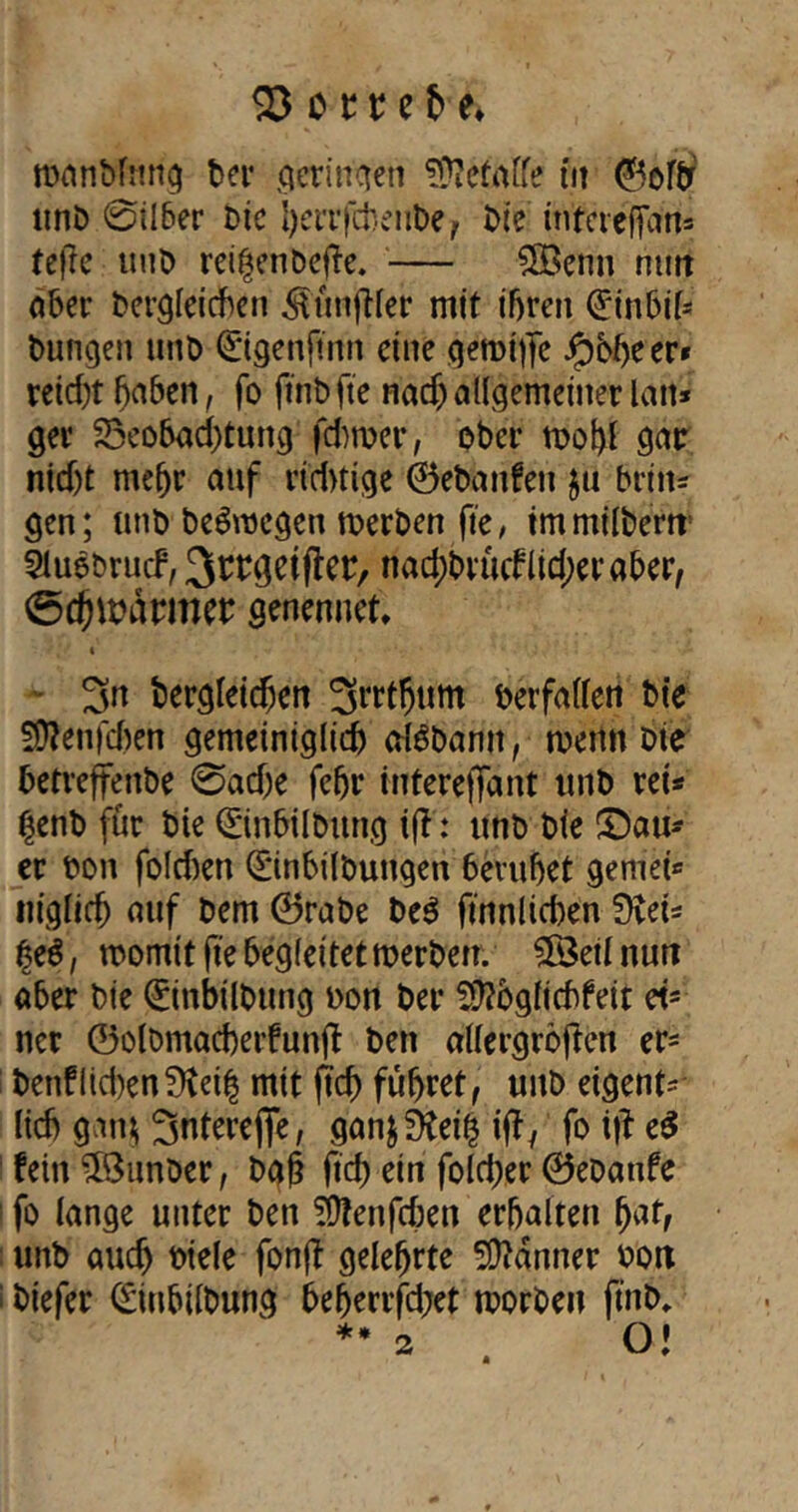 roanbfruig ber qerincten befalle tu ©oftr unb 0ilber bie i)enfcheube? t>ie inteieffans teile mb reifcnDefte. — 3Öenn rntrt aber bergleichen ^lünfller mit ihren (^tnbir- bungen mb ©genftnn eine geroiffe Jpbheer* retd)t haben, fo ftnbfte nadj allgemeiner lan* ger Beobachtung fdwer, ober tt>ot)l gar nid)t mehr auf richtige ©ebattfen $u britt* gen; unb belegen merben fte, immilbent Sluebrucf, ^rrgetfler, nad)brücnid;eraber, ©chunirmer genennet, « 3n bergleidjen ^rrtfjum beifallen bic Sflenjcben gemeiniglich alSbamt, wenn Die betreffenbe 0ad)e febr intereffant unb ret* Ijenb für bie Qüinbilbttng i(l: unb bie ©au- er bon folcben (Einbilbungen beruhet gernei* niglich auf bem ©rabe be$ ftnnltd)en 0vet* tyt, momit fte begleitet rcerben. 38etlnurt aber bie (üünbilbttng bon ber Sftbglichfeit et* ner ©olbmacherfunjl bett allergröften er* benflid)en?fteih mit (Ich führet, unb eigent* lieh gan& Sntereflfe, gan$SKei£ ift, fohlet fein £8unber, bah ftd) ein fold;er ©ebanfe : fo lange unter ben SÜfenfcben erhalten fyat, unb auch biele fonjl gelehrte Banner bott i biefer (Siubilbung beherrfd;et morben ftnb* ** 2 . O!