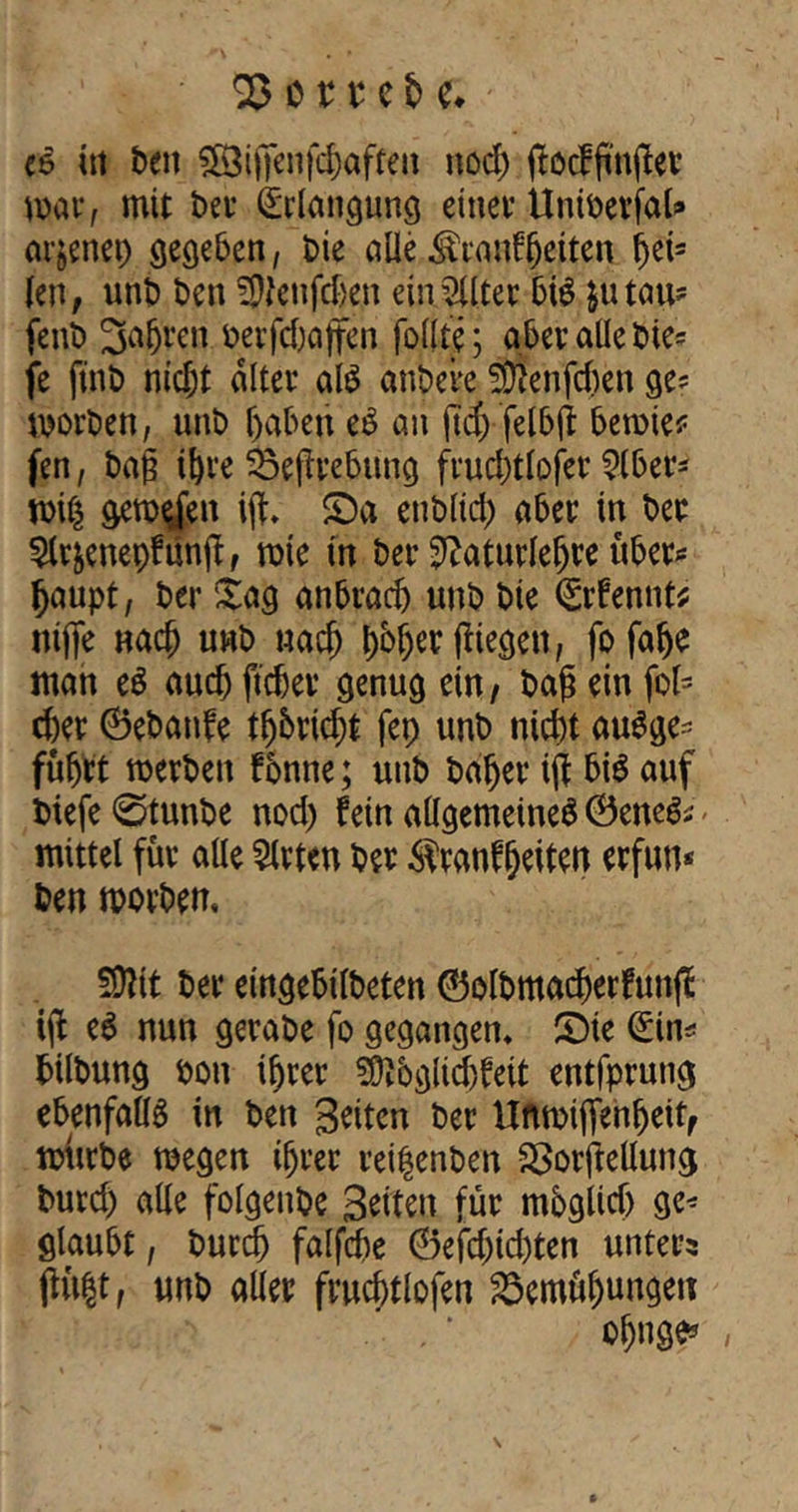 ee in ben $83ifjenfd)afren nod) (locffinflev mar, mit bet- Erlangung einet’ UniberfaU arjenep gegeben, bie alle $rgnf(jeiten hei? len, unb ben SWenfdjen einSllter bte jutau? fenb 3a(jren berfdjaffen follte; abev alle bie? fe jtnb nicht alter al$ anbere wnfcfcen ge? morben, unb haben e$ an ftd) felbjt berate? fen, bag ihre Begebung fruchtloser Slber? miß geraden igv £)a enblid) aber in bee Slr&enepfunfl, rate in ber 2?aturlefjte über? Ijaupt, ber £ag anbrad) unb bie Qürfennt? ntfie nach unb nach j)b§er (liegen, fofalje man e$ auch ftcbev genug ein, bag ein fot- d)er ©ebanfe tgbrid;t fep unb nicht auSge? führt merbett f onne; unb baljer iff bis auf biefe 0tunbe nod) fein allgemeine^ ©ene& - mittel für alle Sitten ber $ranffjeiten erftm* ben morbem SSÄit ber eingebilbeten ©otbmacfjerfung: ijt e$ nun gerabe fo gegangen* SMe <£in? bilbung bon ihrer 9ftbgüd}feit entfprung ebenfalls in ben Seiten ber Unmiflenfjeit, mürbe raegen ihrer reifenben Borftellung burd) alle folgende Seiten für mbglidj ge* glaubt, burdj falfche ©efd)td)ten unters (fußt, unb aller fruchtlofen Bemühungen . , * ’ ohnge*