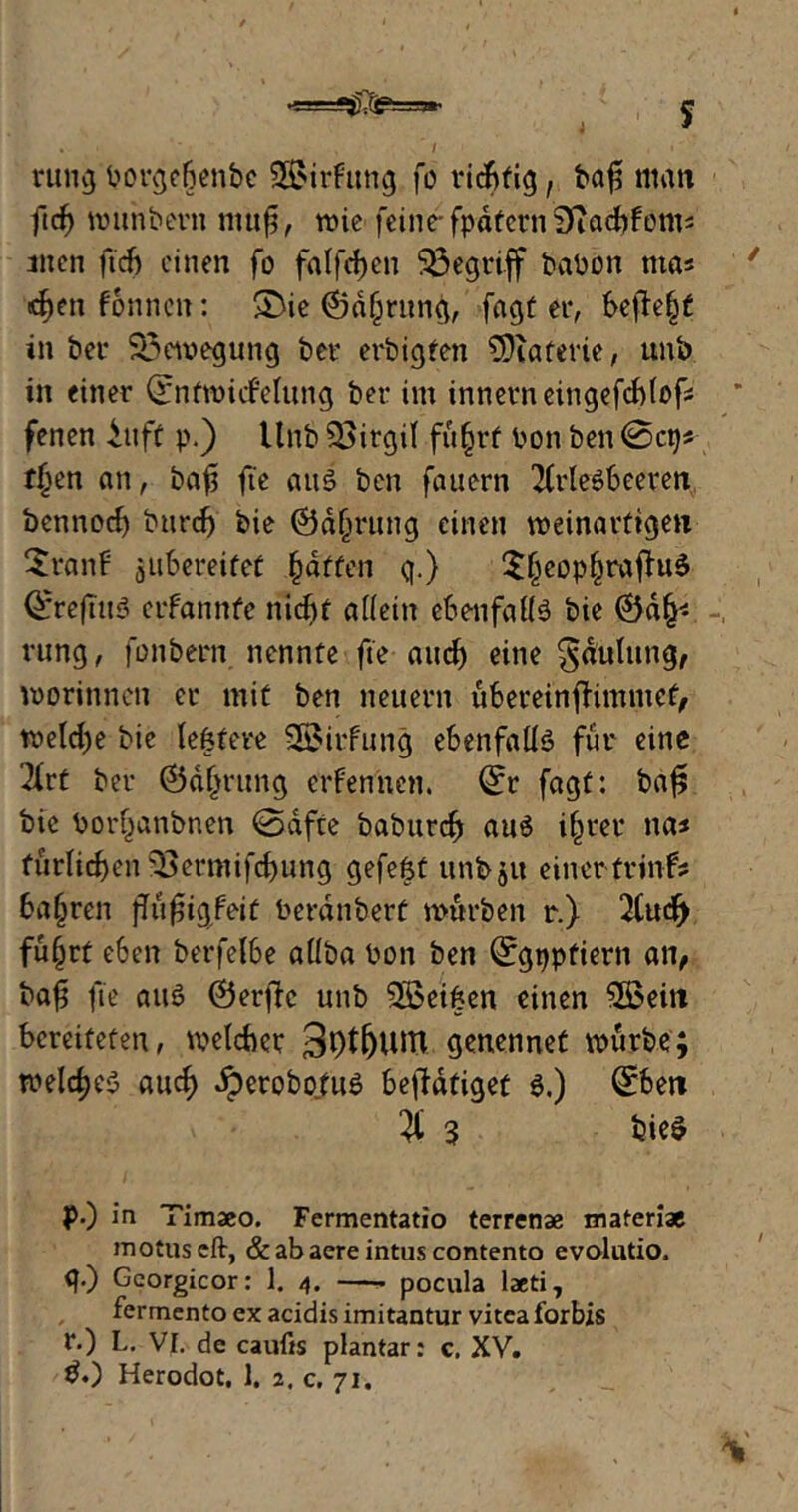 rung borgebenbe §H>irfrmg fo richtig, ba$ man fid) munbern ntuf, mie feine- fpdfetn Siacbfonts men ft'cb einen fo falfdjen begriff babön ntas ^en fonnen: £>ie (Sd§rung, fagt er, befte|£ in ber Bewegung ber erbigten SDiaferie, unb in einer (£ntmufelung ber im innerneingefcblofc fenen iuff p.) Unb 33irgil fu§rt Pon ben 0ctj* rijen an, bafi fte aus ben fauern 2(rleSbeeren, bennocl) burefj bie Ödfmtng einen meinartigen $ranf jubereifef Raffen q.) $(jeop§rafht$ Qfreftuö ctfannfe nicht allein ebenfalls bie @d^ rung, fonbern nennte fte auef) eine ^dulttng, worinnen er mit ben neuern ubereinfhmmef, welche bie letztere SBirfung ebenfalls für eine 2irt ber ©d(jrung ernennen. 0r fagf: ba£ bie Por§anbnen 0dfte baburcf) au$ i§rer na* furlicben 33ermifd)ung gefeht unbju einertrinfs bafjren jTufjigfeit Perdnberf mürben r.) 2Cucf> fu§rt eben berfelbe allba Pon ben ^gppfiern an, bafi fte attö ©erflc unb Söeihen einen $öeiit bereiteten, melcbcr 3f>tfjuitt genennet mürbe; melrfjcö auef) Jperobofue betätiget 6.) (£ben $ 3 bie$ p. ) in Timaeo. Fermentatio terrenae materiae motuseft, & ab aere intus contento evolutio, q. ) Gcorgicor: 1. 4. —* pocula laeti, fermento ex acidis imitantur viteaforbis r. ) L. Vf. de caufts plantar: c. XV.