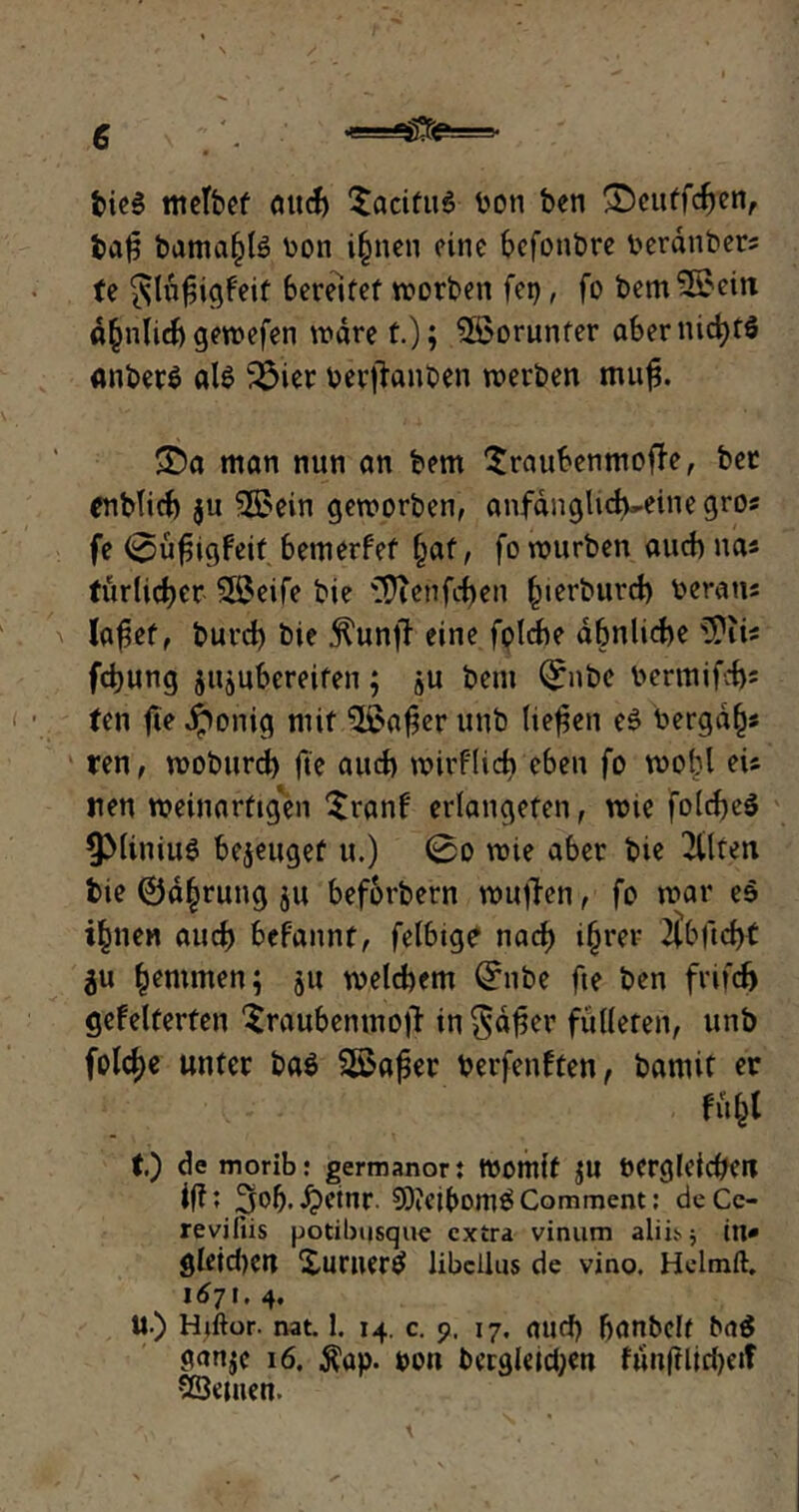 bieS mctfoef auch $acifu6 boti ben ©eutfdjen, ba|3 banta^te hon ijjnen eine befonbre t*erdnt>crs fe *slnf3igfeif bereifet worben fet>, fo bem&ein d^nlicb gevrefen wäre t.); Worunter abernicfytö anberS als 2$ier berftanben werben muf$. 35a man nun an bem Sraubenmoffe, ber enbtid) ju SSBein geworben, anfanglid^eine gros fe 0üf5igfeif bemerfef §af, fo würben auch na* türlid^er SBeife bie 'itTtenfefjen fnerburd) heraus lafjet, burd) bie ^unfb eine foldbe ähnliche iPiis fcfyung jujubereifen; bem ©nbe bermifd)s fen fte jponig mit $£afier unb liefen e£ bergab ren, woburd) fie auch wirflicb eben fo wobl eis neu weinartigen $ranf erlangefen, wie fo(d)e$ ^MiniuS bezeuget u.) 0o wie aber bie 2tlten bie ©d^rung 5« beforbern wuften, fo war es i^nen and) befannt, felbige nad) i§rer 2lbftd>f äu hemmen; 511 welchem ©nbe fie ben frifcf) gefeierten ^raubenmojl in $d$er fütteren, unb fold)e unter ba$ Sßafer berfenften, bantit er ffifcl t) de morib: germanort Womit $U ÖCrgleidjCU iffi 3of).£etnr. 9)ieibont£Comment: deCc- reviliis potibusque extra vinum aliit.$ in* gleichen Xuruerö libcllus de vino. Helmft. 1671. 4. U.) Hjftor. nat. 1. 14. c. 9. 17. and) banbelf ba$ ganje 16. $ap. bon begleichen fun(ilirf)eif vöemen.