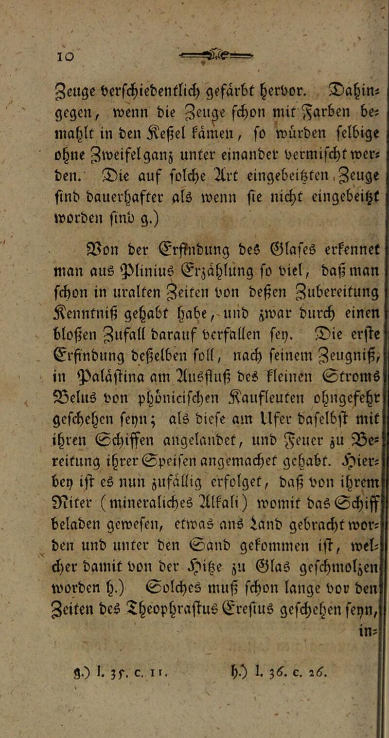 10 ■«===*££<?===• geuge berfcbiebenflid) gefärbt (jerbor. £>a§ins gegen, wenn bie $enge fd).on mit färben be; ma§lf in ben j^efjel fdmen, fo würben felbige o§ne gweifelganj unter einanbct* bcrmifcf)f wer* ben. £)ie auf fold)e 2Crt eingebeifefen, Jeuge ftnb bauer^after als wenn fte nicf)t eingebei^f worben ftnb g.) 33on ber Qrrftnbung be$ ©lafeS erfennet man aus ‘PliniuS Qfrjäblüng fo biet, bafjman fcbon in uralten Reifen bon bereit Zubereitung $enntni$ gehabt fjaberuiib gwar burcf) einen blofjen Zufall barattf bcrfallen fei). 5)ie erflc ©rftnbung beweiben fo((, nad) feinem Zeugnif, in *paldftina am 2bit^0iif3 bc$ kleinen 0tromö 23efuS bon plwnicifd)en ^auflcuten o^ngcfe^r gefcfefjcn fepn; als bicfe am Ufer bafelbft mit i(jren 0d)iffen angelanbef, unb fetter gU 33es retfung i§rer0peifen angemadjef gehabt. .Ipier* bcp ifr eS nun jufdllig erfolget, bafi bon i^rcm DTiter (mineralicbeS 2Üfali) womit baö 0d)iff belaben gewefen, etwas anS ianb gebrad)twor; ben unb unter ben 0anb gcfommen i|T, weis d)er bamit bon ber ipifce ju ©las gefcfmoläen worben §.) 0olcf)cS ntufj fefton lange bor ben Reifen bcS £§eopl)rafhtS (£reftu$ gefd;e§en fepn, in?