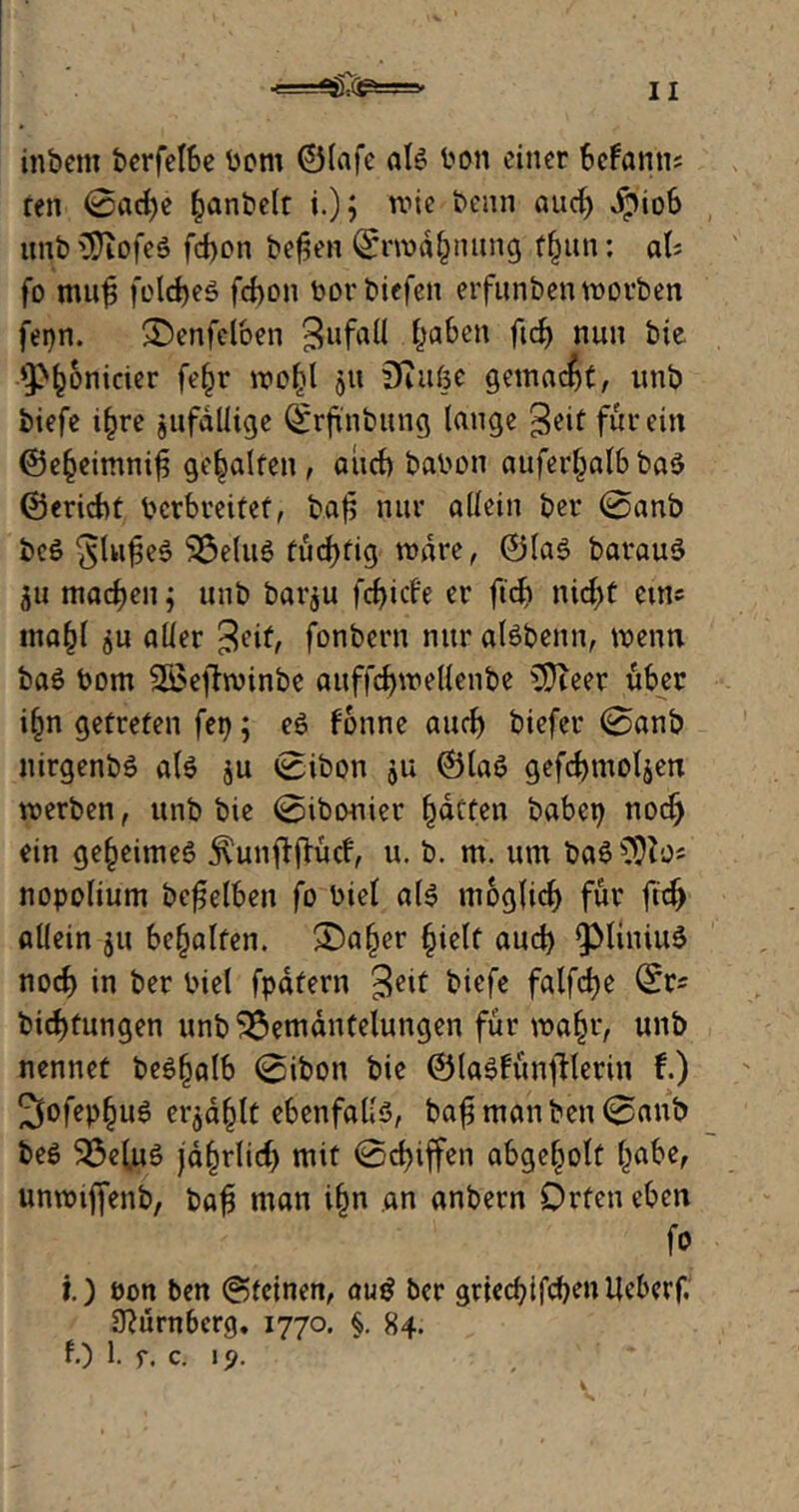 in b ent berfelbe bom ©lafe als bon einer Sefanns ren 0ad)e §anbelt i.); wie beim aud) JpioS imb SDiofeS fd)on befen <£rn>ä§nung ffutn: aU fo muf folcfyeS fd)on borbicfen erfunben worben fepn. 3>nfeloen Zufall haben ftd) nun bie AP^onicier fe^r lrc^l ju üiitßc gemalt, unb biefe i£re jufdllige ^rjtnbung lange geit für ein ©efceimnif gehalten, and) babon auferfwlb ba$ ©ericbt bcrbreitef, baf nur allein ber @anb bc$ 'JlufeS 523elu6 tüchtig wäre, ©las barauS 511 machen j unb barju fd)icf'e er ftd) nicfyf eins mafjl ju aller ^eif, fonbern nur alsbenn, wenn baS bom ‘iJöejfwinbe auffcfywellenbe ASKeer über i(m getreten fet); es fonne aud) biefer 0anb nirgenbS als $u 0ibon ju ©las gefcbmoljen werben, unb bie @ibonier Ratten babei) nod> ein geheimes jvunftjKtcf, u. b. m. um baS^Ho« nopolium beweiben fo biet als moglid) für ftd) allein ju behalfen. £)aljer §ielt aud) QMiniuS nod) in ber biet fpafern $ett biefe falfcfye 0rs bid)fungen unb Bemäntelungen für wa§r, unb nennet beSfjalb 0ibon bie ©laSfün)fterin f.) 3ofep§uS er$ä(jlt ebenfalls, ba£ manben 0anb beS Bel.uS jdfjrlid) mit 0d)iffen abgel^olt (jabe, unwtffenb, bafj man ifjn an anbern Orten eben fo i.) bon ben ©feinen, au$ ber griecf)ifd)enllcberf. 3?ürn6crg. 1770. §. 84. f.) 1. r. c. 19.