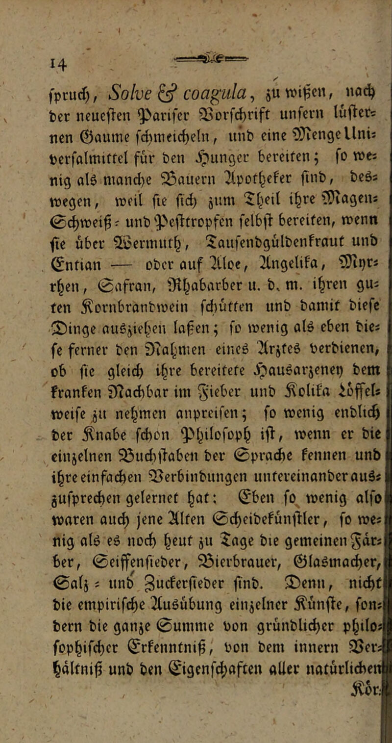 H fpruch, Solve & coagula, juwifien, nach ber neueren fParifer SSorfcfjrift unfern lüfter? nen ©auttte fdEjmeidjetn, ttitb eine OJiengellnis berfalmtffel für ben junger beretfen; fo w& nig al£ mond)c dauern 2ipot(>efer ftnb, beSs wegen, weil fte ftd) jum “S^eil i£re Wagens <Scf)weifjr unb'3>efkropfen felbfl bereifen, wenn fte über Söoermutf), Saufenbgülbenfraut unb ©ntian ■— ober auf 2Üoe, 2lngelifa, üDipr« r§en, (Safran, Rhabarber u. b. nt. iljren giu ten $ornbranbwein fdtüffen unb bantif biefe Swinge auöjie^en lafen; fo wenig alö eben bie* fe ferner ben Scannten eines 2lrjfeö berbienen, ob fte gleid) i§re bereitete .IpauSarjenet) bettt franfen tftaebbar int lieber unb jlolif'a Toffels weife nehmen anpreifen; fo wenig enbltcfj ber 5lnabe febon ip^ilofoph iff, wenn er bie einzelnen SBuchflabett ber (Sprache fennen unb i§re einfachen 23erbinbungcn uttfereinanberauSs gufprechen gelernet (tat: ©ben fo wenig alfo waren aud) jene 3llfen ©cheibefünfller, fo we* nig als es nod) ()euf ju Sage bie gemeinen§drs ber, ©eiffenfteber, ^Bierbrauer, ©laSmacher, ©alj; unb 3ucf’erf,eber ftnb. £)enu, nicht bie empirifche Ausübung einzelner fünfte, fons bern bie ganje ©uninte bon grünblicher p^tlo* fophifd^cr ©rfenntnifj, bon bent innern SBers pltnift unb ben ©igenfd;aften aller natürlichen $bt.