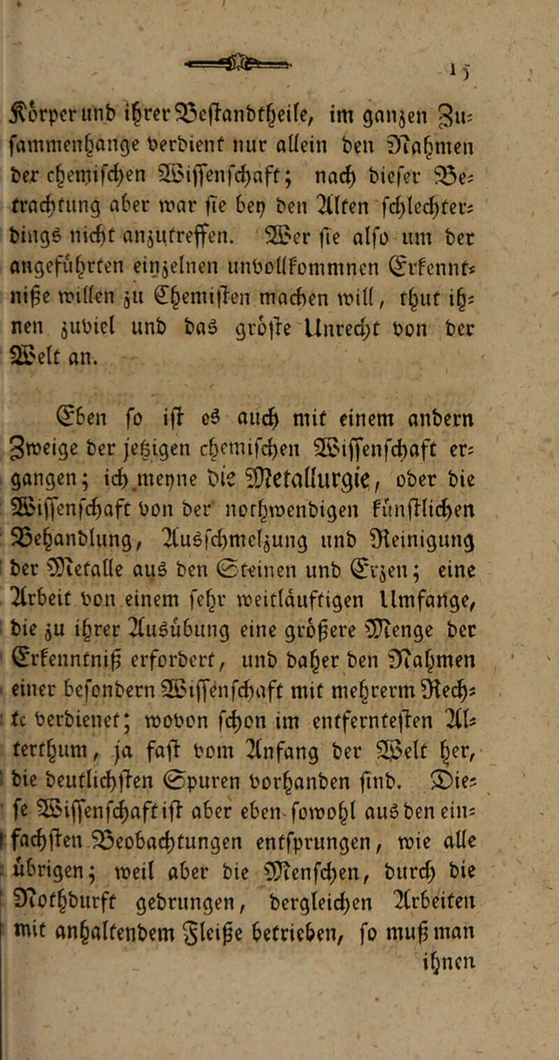 fammenhange berbient nur altein ben Dfrgmen ber chemifdjen 2BiflenfdE)aff; nad) biefer S3e? frachfung aber war fie bet) ben Bitten fdjlcdjfer; bingö nicht angutreffen. SÖJcr fte alfo um ber angeführten einzelnen unboltfommnen ©rfennf* niße wüten $u £gemißen machen will, t(jut i(j* nen gubiel unb bas gr6|ie Unrecht bon ber 2£elt an. (£ben fo i|T c$ auch mit einem anbern Sweige ber jefeigen chemifchen 95>if[enfcbaft er; gangen; ich mepne bie SJtefatlurgie, ober bie SBiffenfcßaft bon ber' nor(jmgribigen fünfHidjen SSefcanblung, 2Cu$fd)me(gung unb Steinigung ! ber SJietaüe aus ben ©feinen unb ©vgen; eine Arbeit bon einem fefjr weitläufigen Umfange, bie ju i§rer Ausübung eine größere SJienge ber Crrfenntniß erforbert, unb ba(jer ben Stammen einer befonbern Sßiffenfdjaft mit mehrerm Stedjs : tc berbienef; wobon fchon im entfernteren 2tU terffcum, ja faß: bom Anfang ber 2£elf §er, > bie beufltchßen ©puren borhanben fmb. S^ie? fe 5öiffenfcf>aftifl- aber eben fowofß auSbenein; I facbffen Beobachtungen entfprungen, wie alte übrigen; weil aber bie 5?ienfd)en, burd; bie 9iof(jburff gebrungen, bergteidjen Arbeiten «fit an§alfenbem gleiße betrieben, fo muß man ihnen