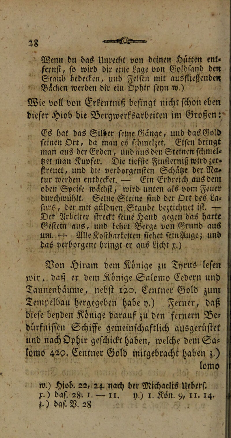 58 SCScmt bu brtö Unrecht von bcinen Butten ent« fernfl, fo wirb bir eine &tge von ©plbfanb beti ©taub bebeefen, imb geffen mit au^fücßcnbc« 23dd?cn werben bir ein £)pl)ir fepn w.) S£ie vc(( Von ©rfenfnifi; beftngt niefjt fdjon eben tiefer $iob bie 33ergmerf3arbeiren im ©ro£enr (Ed bat ba3 ©ilfcer feine CBange, unb ba£@o!b feinen Ort, ba man cd fdnneljef. (Etfctt bringt man attS ber (Erben, unb au3 ben ©feinen fd>mel* $et man 5?upfer. ©ic tiefjtc ginfterntft wirb jer* freuet, unb bie verborgenden ®d)df?e ber SRa* für werben entbecFef, — (Ein (Erbreid) au^bein oben ©peife wad)ft, wirb unten aid vom geucr bm’d)wüf>!t. ©eine ©feine ftnb ber Drt beö £a* fur$, ber mit gfilbnemfStaube bejcidjnef if. — ©er Arbeiter freeft feine dpaitb gegen baö bcirfc ©eficin <m$, unb febrt S&crge non @vunb au£ um.—- 2(ne5?oflbarEeiten ftebet fcin^lugc; unb tag verborgene bringt er <tn$ £id)t p.) 3'on J^ircun bem Könige ju ^pruS fefeit wir, bafi w bem Wenige ©a(pmp (Ecbern unb tSann'eri&aünie, nebfi i?o, Zentner ©olb junt Sempelbau fjergegeben §abe p.) ferner, baf tiefe bepben Röntge barauf ju ben fernem 33c? bürfntffen @rf)iffe genteinfdjaftlicf) dUSgerujfet unb nadjOpfjir gefdjicftjaben, welche bem@a? tomo 42p. Zentner ©olb mitgebradjt §a6en $.) lomo w.) $tob. 22, 24. nach ber $Jüd)<Jelt$ Ueberf.