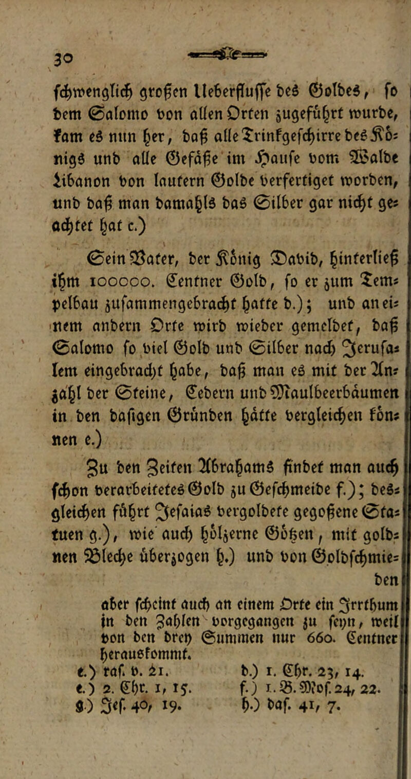 3° ^~na» fdjwenglid) großen He6erfTuffe be$ ©olbe3, fo i bem (Salomo bon allen Orten äugefu§rt mürbe, fam e3 nun (jer, bafj alle$rinfgefd)irrebeg $6; nig$ unb alle ©efd£e im Jpaufe bom 3£albe Libanon bon laufern ©olbe berfertiget worben, unb baf man bama§l$ ba$ 0il6er gar nid)t ge; achtet §at c.) 0ein$8afer, ber Zottig SDabib, §interliefj i£m iooooo. Zentner ©olb, fo er jum Sem« pelbau 5ufammenge6radE)t §affe b.) 5 unb an ei; nem anbern Orte wirb wieber gemelbef, baf; 0alomo fo biel ©olb unb 0il6er nadj Jftrufa; lern eingebrad)t fcabe, baß mau eö mit ber^fn? $a£l ber 0feine, Gebern unb SDiaulbeerbdumett in ben baftgen ©runben §dtte bergleicfjen fon; lten e.) gu ben Stift» KbrafcamS finbet man aucfj fdjon berarbeitefcö ©olb su©efd)meibe f.); be3; gleichen fä§rt ^efaiaS bergolbefe gegorene 0fa; tuen g.), wie aucf) (joljerne ©ofeen, mit golb; nen 5öled;e überzogen §,) unb bon ©olbfcf)mie= ben aber fcbcinf aucf) an einem Orte ein ^rrtbum in ben Jafylen borgegangen $u fei;n, weil bon ben brct> ©Summen nur 660. Zentner berauefomnif. O raf. b. £1. b.) r. (£br. 23,14. e.) 2. ©)t. 1,15* f-3 r*S5.®?of.24,22. «■) 3<f- 4°e 19* bO &öf. 4b 7-