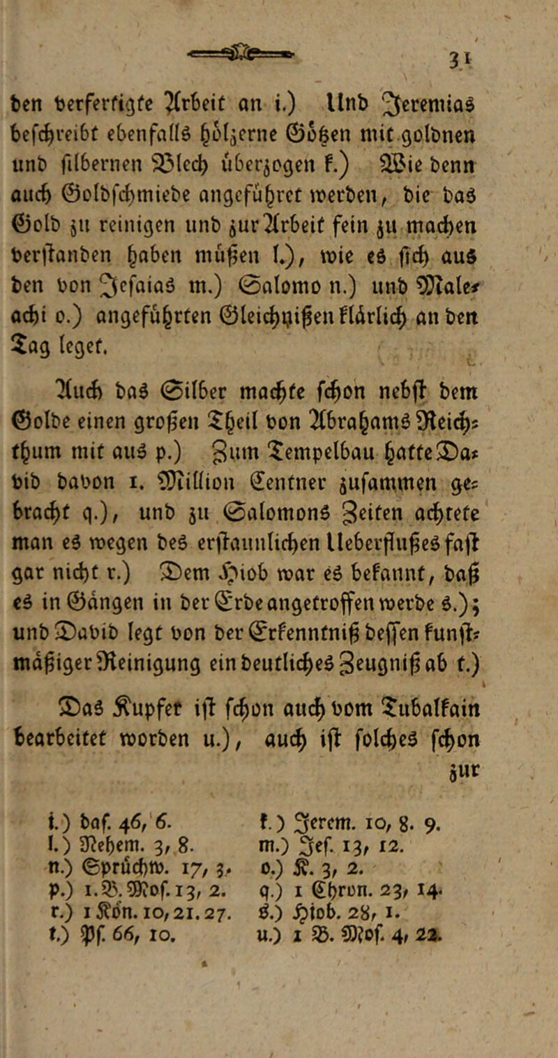 < .. *$£!&=*>■ ben berfertigfe Weit an i.) Unb Jeremias befcfyreibt ebenfalls hölzerne ©ofcen mit golbnen unb jtlbernen 33lecb überzogen f.) QBie bcnn auch ©olbfcbmiebe angcfu^rct werben, bic baS ©olb jit reinigen unb jur Arbeit fein ju machen berfianben fjaben müfsen I.), wie es ftd) aus ben bon 2fcfaiaS m.) ©alomo n.) unb 5Jiale# aebi o.) angeführten ©leichten Härlitf) anbett Sag leget. 3luch baS ©ilber machte fefjon nebff bem ©olbe einen großen S(Ktf &on 2Cbra^amö 9Flei<^)5 f()um mit au» p.) gum Sempelbau ^attc$£ba» bib babon i. €9Titfion Zentner jufammen ge? bracht q.), unb 51t ©alomonS Seiten achtete man es roegen beS erffrnmlichen UeberftofjeS fafl gar nicht r.) £)em dptob mar es befaunt, ba# eS in©angen in ber©rbe angetroffen roerbe S.); unb£)abib legt bon ber ©rfenntni^ bejfen funft? madiger Reinigung ein beutlic^eS Beu9n*^ ab t.) SDaS tupfet ifl fc^on attcf)bom Sitbalfain bearbeitet roorben u.), aud) ijt folcheS fchon giir t.) baf. 46, 6. f.) fjerem. 10, 8. 9. I.) STJe^em. 3, 8. nt.) 3ef. 13, 12. n.) ©pruebtb. 17,3, 0.) 5v. 3, 2. p.) i.^B.59iOf.i3, 2. q.) 1 (ffjron. 23, 14. r.) 1 Ä^n. 10,21.27. S.) £iob. 28, 1. t.) 5pf 66, 10. u.) 1 35. CD?of. 4> 23.