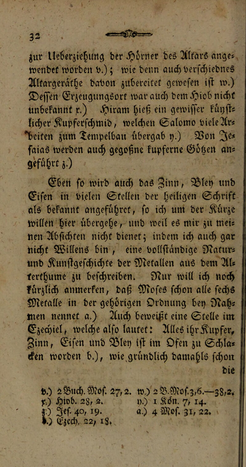 4t g- m» $ur Ueberjiehung ber Jpcrnec bes? 3Ctfar5 ange* wcnbef worben t>.); wie beim auch berfc^iebneS 2tlfargerdfhe bahon jubereitet gewefen i|? w.) $Dej|en ©jeugungöorf war auch bemdpiob nicht unbekannt jr.) dpiram hief; ein gewiffer futjfb lieber $upfetfd)mib/ welchen (Salomo Piele2lr? Reifen jum Xempelbait fibergab p.) 23on 3e* faiaö werben auch gegojme fupferne ®ofcen an? }•) (26m fo nuvb oud) 6a3 3'mI r 2Mm tntb ©fen in bi.elen 0fellen ber heiligen 0cbrift «1$ befannt angefuhrcf, fo ich um ber jlürjc Willen |ier übergebe, unb weil e$ mir ju mei? nen 2(bftcbfen nid)t bienet 5 inbem ich auch gar nicht Sbillenä bin , eine bollfidnbige Diafur? nnb $unif gefehlte ber iDiefallen auß bem 7iU ferf§ume ju betreiben. 9fur will ich noch fürjlich anmerfen, baf? $)iofe$ febon alle fecb$ tUiefalle in ber gehörigen Örbnung bep 9iah? tuen nennet a.) 2(ucb beweist eine 0felle int Cs^ecpiel, welche alfo lautet: 3tlle$ iljr Tupfer, Sinn, ©fen unb Sölep ift im Öfen ju 0d)la« rfen worben b.), miegtunblid) bantahte fchoit bie t>.) 2Such. SDiöf. 27,2. w.) 2 55.?Öjof.3,6.—38/2. yj #tob. 28/ 2. D.) i £«5n. 7, 14. *0 3<f- 4°/ J9- «•) 4 m- 3b 22. I.) d^edp. 22, iS*