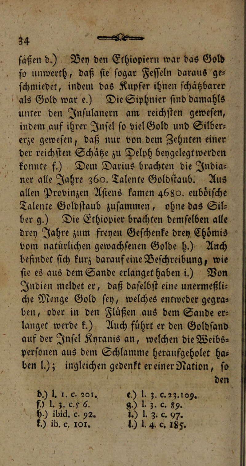 u fd^en b.) 23ep ben ©f()iopiern war ba$ ©olb fo unwert^, ba$ ftc fogat §effeln barauS ge; fcbmiebct, inbettt bas Rupfer ihnen fcl)d66arer als ©olb war e.) ®ie0ipfcnier ftnbbama^ls unter ben 3nfu^anern flni vci(f)tlen gewefen, inbem auf it^rer ^nfel fo Piel©olb unb 0itber; erje gewefen, bafs nur oon bent Sehnten einer ber reichten 0d)d6e ju 3pelph bepgelegfwevben fonnte f.) !£>em ©ariuS brachten bie ^nbia; ncr alle 3a§re 3&o. Talente ©olbftaub. TluS allen ^roPinjen 2(ftenS fanten 4680. euboifebe Talente ©olbflaub jufammen, o£ne baS 0il; bei* g.) ©ie ©t()iopier brachen bemfel6eii alle brep 3ajte jurn frepen ©efebenfe brep Suomis Pom natürlichen gewadbfenen ©olbe £.) 2(ucfj beftnbef fid> furj baraufeine$$efcbrei6ungj wie fie es aus bem0anbc erlangetfjaben i.) 33on ^nbien tnclbet er, bafj bafeI6jl eine unermefjli; che CÖienge ©olb fep, welkes entweber gegra* ben, ober in ben Sofien auS bem 0anbe er; langet werbe f.) 2bud> fu§rt er ben ©olbfanb auf ber ^nfet jlpranis an, welken bieSBoeibSs perfonen aus bem 0cblamnte (jeraufgebolef £a; benl.); ingleicben gebenft er einer DTafion, fo ' ' ben b.) 1. I. c. 201. f.) 1. 3. c.f 6. b ) ibid. c. 52. J.) ib, c, IOI. e.) 1. 3. 0.23.105. g.) 1. 3* 0. 85. i.) 1. 3. c. 97. 10 1. 4. c. I8j. X