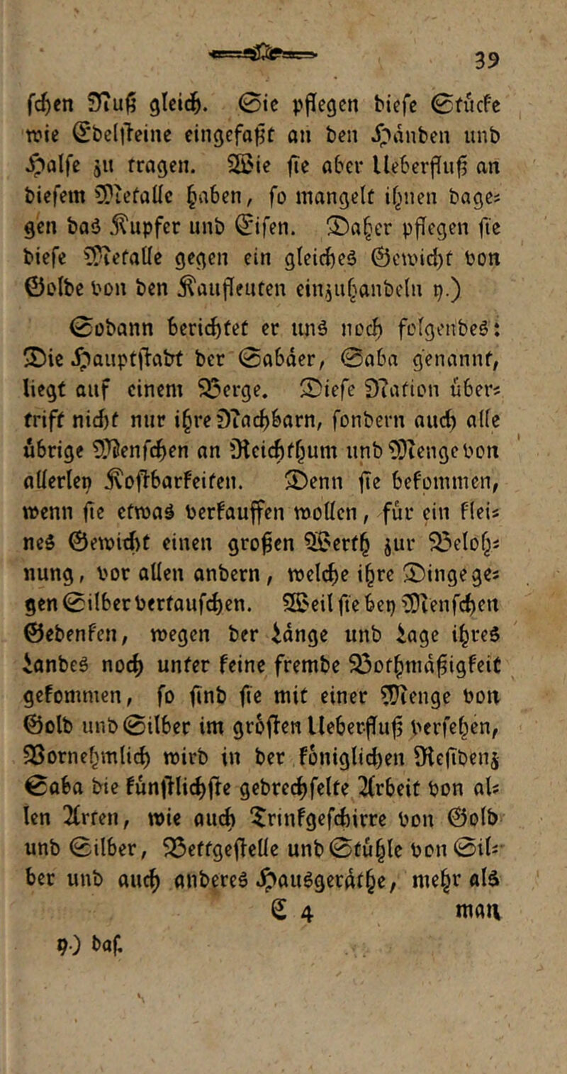 fdjen 9?uf5 gleich. @ie pflegen biefe 0tücfe wie Qcbeljleine eingefaßt an ben Rauben unb dpalfe jit fragen. $ß>ie fte aber Ifeberfhtfi an biefem CPiefalle §aben, fo mangelt ijjnen bage* gen ba$ Tupfer unb ©ifen. ®a§er pflegen fie biefe befalle gegen ein gleichet ©ewid)t Pon ©olbe Pon ben jlaufleuten einjuljanbeln p.) 0obattn beriefet er ttnö noch fcfgenbeö: 2)ie jpauptfktrt ber 0abäer, @aba genannt, liegt auf einem $23erge. £>iefe 0iafion über? triff nid)f nur i§reDTad)barn, fonbern aud) alle übrige ^enfcben an Ükicbfljum unb$)iengcPon allerlep jxofibarfeiten. >Denn fte befomm'en, wenn fie etwas Perfauffen wollen, für ein fleis ne$ ©ewicbt einen großen 5£ert(j jur 5J3elof^ nung, Por allen anbern, welche ifjre £)ingeges gen 0ilber Pertaufdjen. $S>eil fte bep >Dlenfd)eu ©ebenfen, wegen ber idnge unb iage ifjreS ianbeS nod) unter feine frembe S23ot()mdfiigfeit gefomnten, fo ftnb fte mit einer Stenge Pott ©olb unb0ilber im groffen UeberfTufs Perfel^en, 33ornefvmlicb wirb in ber foniglid)en SKeftbenj 0aba bie FunfHid>(fe gebrecfyfelte Arbeit Pon al* len Errett, wie aud» “Srinfgefcbirre Pon ©olb unb 0Über, 23ettgeflelle unb0tü§le Pon0ik ber unb aucf» anbereS #auSgerdt§e, me£r als £ 4 matt 90 baf.