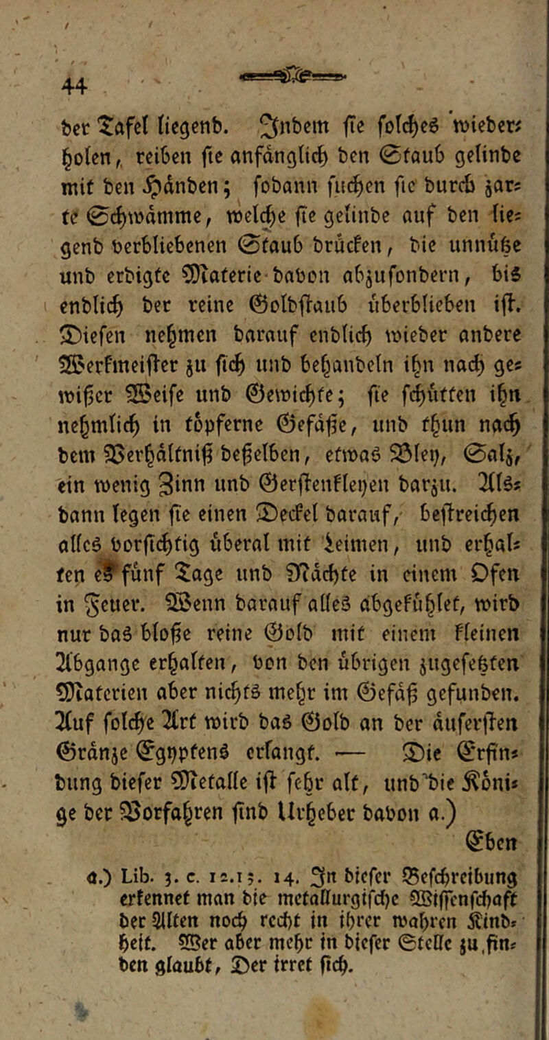 ■w—'. gx 44 bet £afel liegenb. Jftibem fte fold)eS wieber* §olen,. reiben fte anfänglich ben ©taub gelinbe mit ben ipdnben; fobann finden ftc burch jar; te ©djwdmme, welche fte getinbe auf ben He* genb berbliebenen ©taub bräefen, bie unnitfee unb erbigte SDiaferiebabon abjufonbern, bis enblidj ber reine ©olbfhutb itberblieben ifh liefen nehmen barauf enblid) wieber anbere S^erfmeifler ju fid) unb bejubeln i§n nad) ges wif-icr SSeife unb 0ewicf)te; fie fefjutten i(m nefjmliif) in töpferne ©efdfe, unb ffutn naefy betn 3>er§dltnif beweiben, etwas SÖlep, ©al$, ein wenig ginn unb ©erdenfiepen barju. 2US? bann legen fte einen 2)ecFel barauf, befreiten alles borjtc^fig liberal mit leimen, unb erjal« fen e$ fünf $age unb 9iad)fe in einem Ofen in geuer. $£enn barauf alles abgefuljlef, wirb nur baS blofie reine 0olb mit einem Fleinen 21'bgange erhalten, bon ben übrigen jugefeöten Materien aber nichts me£t im ©efdf gefunbeu. 2(uf folche 2(rt wirb bas 0olb an ber auferfiett ©rdnje ©gppfenS erfangt. — ©ie ©rfins bung biefer €Diefalle ift febr alt, unb^bie $oni* ge ber $>orfa£ren ftnb Urheber babon a.) 0bcn a.) Lib. 3. c. 12.13. 14. 3« biefer Q5efd)reibung erfennef man bie metallurgifdje OBiffenftyaft ber SUten noch rcd)t in ihrer wahren itinb* beit. Sßer aber mehr in biefer ©feile ju.fim ben glaubt, Der irret ftd>.