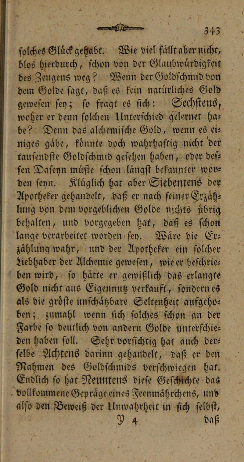 •==*£SS£===- folcbeS ©lud* gehabt. Sfi>ie Viel fdrfff aber nid>f, bloS bierbiivrf), (eben Von ber ©lanbwurbigfeit beö ^ettgcnS weg? SBenn ber:©olbfcbttiib npn betn ©olbe fagt, baß e» fein tiarürltchcö ©olb gewefen fei); fo fragt eS ftd): @ecf)ften£/ wojjer er benn folgen Unterfebieb geleruet bas be? &enn baS aldjemifcbc ©olb, wenn eS eis nige» gäbe, fonnfe boeb wahrhaftig nicht W taufenbfie ©otbfcbniib gefeben haben, ober bef* fen ®afet)n rnüfte fcb>LMi langfi befannfer wor* ben fenn. 5Uttglid) bat aber '©WfjCtytenS ber 2fpothffer gehanbclf, baß er nach fetner§rj4b< lung non bem Vorgeblichen ©olbc nichts ftbrig bebaken, itnb Vorgegeben baß eS fd)on lange Verarbeitet worben fei). SSdre bie fo Zahlung wahr, nnb ber 2(pothefer ein foldjer Uebßaber ber 2(ldx?mie gewefen f wie er befdwies ben wirb, fo ^drte er gewißlich baS erlangte ©olb nicht ans ©igennuß Verfanff, fonbcrneS aB bie große nnfebaßbare ©elfenbeit aufgehos ben; jutnahl wenn ftd) folcßeS feßon an ber $arbe fo bentlid) Von anbern ©olbe nntcrfdßes ben haben fotl. ©ehr Vorficbtig §at and) ber* felbe $ld[)tCll3 barir.n geßanbelf, baß er ben Sftabmen beS ©olbfchtnibS Verfcbwiegen §at, ©nblicb fo bat 9Jettt1ten$ biefe ©efebidyte ba$ Vollfomtnene ©eprage eines ^eenmahrcbenS, nnb alfo ben ?Öeweiß ber Unwahrheit in ftd; felbß, jP 4 baß