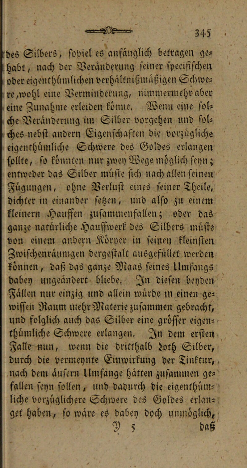 :be3 0ilber$, feinet eö anfänglich befragen ge? £abr, nadj ber SBeranbevung feiner fpeciftfcfyen ober eigentümlichen ber^dlfni^nid^igen 0d)mes re,»D^l eine SSerminberung, nimmermehr aber eine Annahme erleiben Fenne. Söenn eine fol* che Sßerdnberung im 0ilber borge^en unb fet- d)cö nebft anbern Qt'igcnfd>affcn bie Porjüglidje eigenf§umlid)e 0d>mere beö ÖolbeS erlangen (ollfe, fo Fonnfen nur $met) 2$ege mpglid) fepn; enfmeber ba3 0ilber müde fid) nad> allen feinen Rügungen, e(jue 33erlud eines feiner 3$eile, bidjfer in einanber feöen, unb alfo $u einem Seinem «Raufen jufammenfaUen; ober baS ganje natürliche ipauffmerF beö 0ilberS müde bon einem anbern Körper in feinen Fleinften 3mifd)enrdumgen bergedalf auSgefüllet merben tonnen, bad bgö ganje C9iaa$ feinet Umfangs babep ungednberf bliebe, 3n liefen bepben fallen nur einzig unb allein mürbe in einen ge* miffeii 9taum me^r^aferie jufammen gebradjf, unb folgtid) and) baö 0ilber eine gtoffer eigens tümlicbe 0chmere erlangen, ^n bem erden $alfe nun, wenn bie brifflialb £off) 0ilber, bttrd) bie Oermepnfe QfimvirFung per ^inFfur, nach bem dufern Umfange baffen jufammen ge* fallen fepn feilen, unb bapurd) bie eigenf(jüm* Iid>e borjüglidjere 0d)mere PcS ®olbeS erlaiu gef haben, fo mdre eS babep boef) unmöglich, ? 5 l?ad