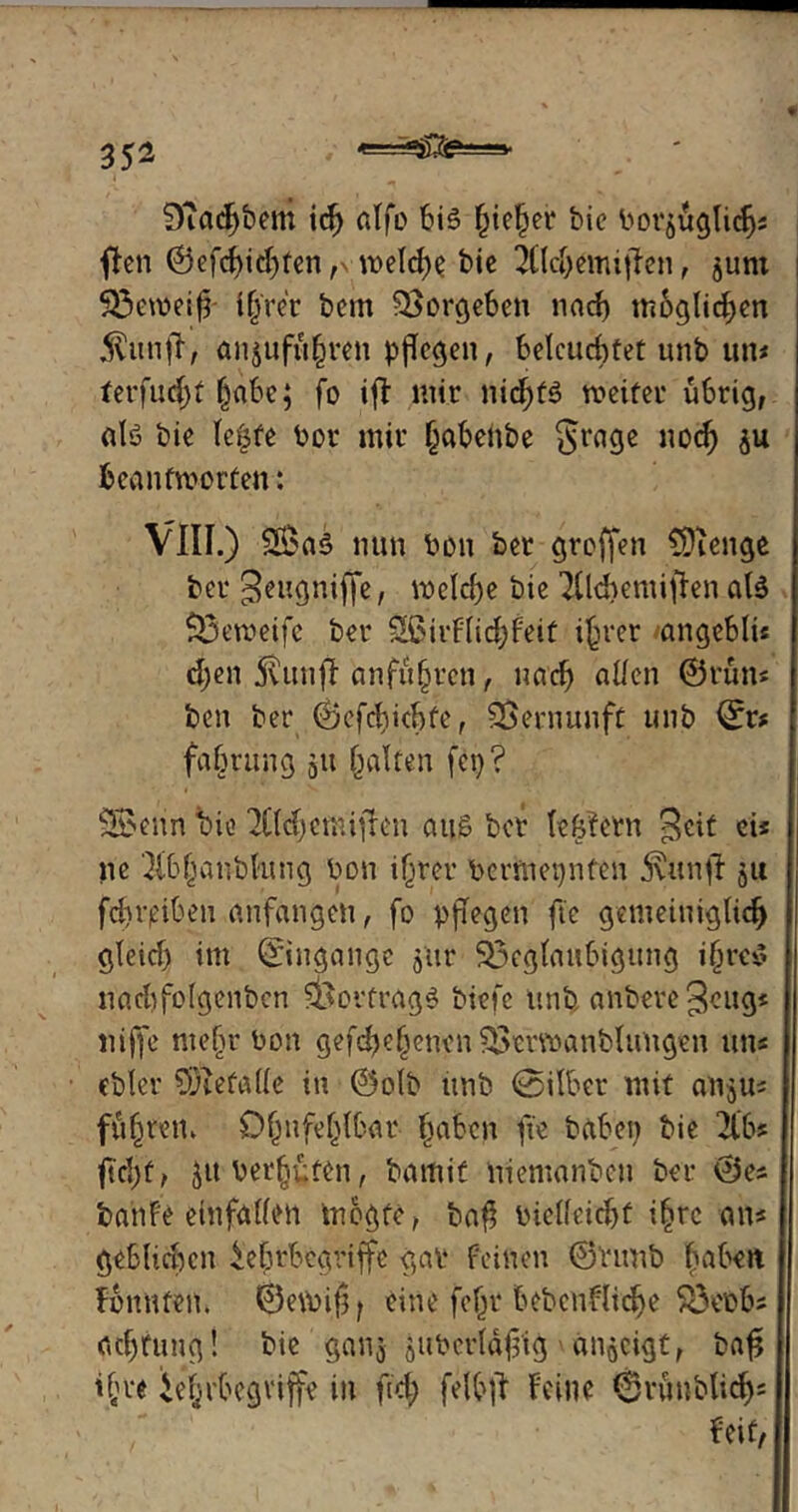 §Rad}$ftn ich alfo bis !jie§er bic bor^uglichs ften ©efchithfen, welche bic 2Cld)emijten, junt Söeweiff i(jrer bem $>orgeben nach möglichen $unfr, anjuftthren pflegen, beleuchtet unb uns terfud)t habe; fo ifF mir nichts weiter übrig, alö bie leiste bor mir habeiibe Srage noch ju beantworten: VIII.) Sßk§ nun bon ber groffen CÜienge ber geugniffe, welche bie TFlcbemifkn als S3eweife ber SfiirFlichfeit ihrer angcblü djen 5vun)T anfuhren, nach allen ©rum ben ber ©efehiebfe, Vernunft unb ©r# fabrung 51t galten fei)? SBerin bie 3Üd)emifben aus ber lekfern Seit eis ne 3(b|anblung bon ihrer bcrftiepnfeu 5\unfF ju fd)i’i?ibeu anfangen, fo pjTegen fte gemeiniglich gleid) im ©ngangc 5U1* ^Beglaubigung ihres nad)folgenbcn Vortrag6 biefe unb anbereSeugs niffe mehr bon gesehenen ^rrwanbluugen an* ebler 93iefalle in ©olb unb @ilber mit an^us fuhren. Ohufe(jlbar- haben fte haben bie 2lb? ftd)f, jttberhüfen, bamit nientanben ber ©es banfe einfallen Wogte, ba$ bielleid)f ihre ans gebltdwn Ehrbegriffe gar feinen ©Vimb haben fonnten. ©ewifj; eine fehr bebcnfliche SBebbs ad)tung! bie ganj jUberldf'ig an^cigt, bafi ih« Ehrbegriffe in ftd; felbfF Feine <§rünblich= Feit/