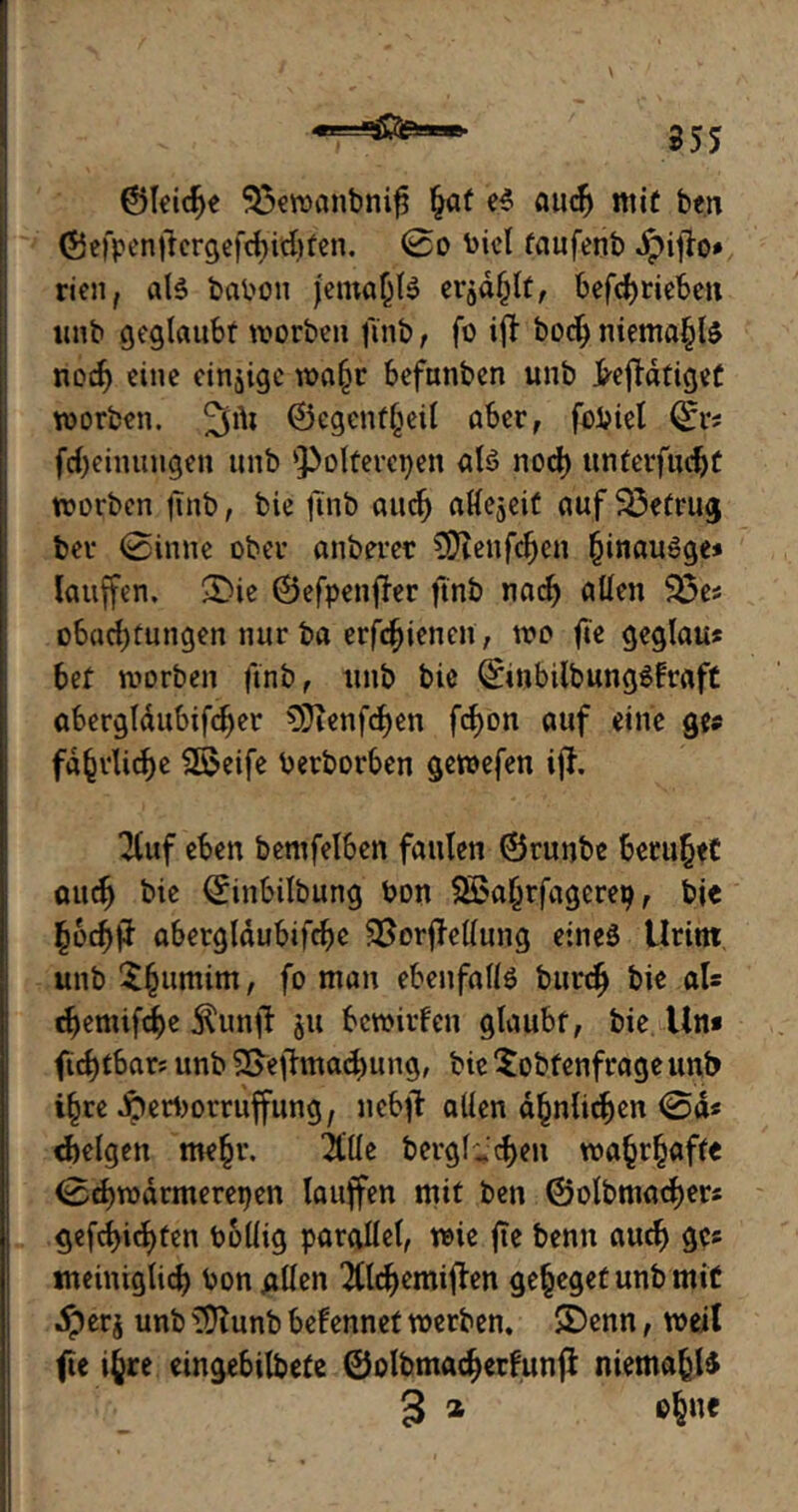 ©leid>e 95ewanbnifj §af e$ audj mit ben ©efpenftcrgeftfyidjten. @o biel taufenb Jpiflo» rien, als babon jema(jl$ erod^ttf befd)riebcit imb geglaubt worben ft'nb , fo ift bodj niemals nod) eine einzige wafjr befunben unb &ejfdtiget worben. %\\i ©egenffjeil aber, fobiel (£r* fdjeinungen unb QJolferctjen als nod) unterfudjt worben jutb, bie ft'nb auch aKejeit auf 23etrug ber (Sinne ober anberer SDlenfdjen (jinauSge» lauffen. &ie ©efpenfler ftnb nad) allen 93e* obadjtungen nur ba erfd)ienen, wo fte geglau« bet worben ftnb, unb bie QftnbilbungSfraft abergldubifcfjer 9}ienfd)en fd>on auf eine ge* faßliche ^©eife berborben gewefen iff. 2luf eben bemfelben faulen ©runbe beruhet audj bie (Sitibilbung bon SBaljrfagerep, bie £6djjJ abergldubifcbe SSorfMung etneä Urint unb $§umim, fo man ebenfalls bttrdj bie als djemifdje $unfl ju bewirten glaubt, bie Un* ftdjtbar? unb 2>efhnad)ung, bie Sobtenfrageunb i§re dperborruffung, nebjb allen ähnlichen @d« felgen me§r. 2llle bergigen wa^r^affe (Sdjwdrmerepen lauffen mit ben ©olbmacfjers gefdjidjten bolüg parallel, wie jte benn auch ge* tneiniglid) bon allen 2tld)emiflen ge^egetunbmiü Jperj unb 3Jtunb bekennet werben. SDenn, weil fte ifcre eingebildete ©olbmadjerfunjl niemals 3 * cjjue