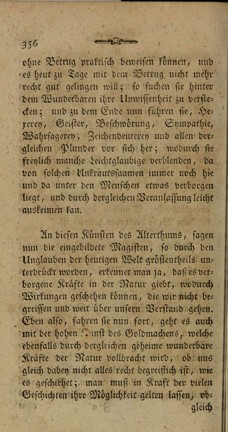 35^ c§ne $3efrüg praftifdj Bemeifen Tonnen, unfe ■eSfjeutsu Sage mit feem betrug nicf>t mejr red)t gut gelingen will; fo fucfycn fte §infec feem $£unfeetfearen i§te Unwifiieii§cif j« b elftes <fen; unfe ju feem (£nfee mtn führen fte, J$«s ■ jteveij, ©cifer, $&efd)m6rung, 0pmpatljie, 2Öaljrfagerep, Seidjenimtfepep unfe a(len feer; gleichen fjftmfeet feer ftd) §er; moburcf) fte frei)Ticf) manche ieiclfglaiifeige Pevbtenfeen, fea Bon folgen l'tnFraufyfaamen immer nod) §ie unfe fea unter feen CDTenfdjen efmaS PevBorgen liegt, unfe feurcl; feergleicljeu&cranlafjung lcicl)t auSf'eimeh Fan. 2(n feiefen jvtinfFen feeS 211terffnim$, fagen mm feie eingcfeilfeefe ?9iagifFen, fo feurdj feen ' Unglaufeen feer heutigen Sß?elf gr6$enf§eil$ uns terferücFt msorfeen, erfennct man ja, bafeSPer* Borgene grafte in feer Diafuv giefet, meburd) ^Bildungen gefcf)e§en Founcn, feie mir nicB>t fees greifen unfe meit üfeer unfern SSerfanö geljen. <tTfeeu alfo, fahren fte nun fort, gefjt es auc^ ‘mit feer Ijo^en ffinfl feeS ©olfenuidjenS, meldje ebenfalls feurd) fecrgleidjen geheime munfeerfearc grafte feer 9Tafur Bollbrad)t mirfe, ofe un$ gleid) babcp nid;f alles red)t feegreifief) if, mie es gefettetman mufj in $raft feer Bielen ©efd)id)ten i§re 9Jtoglid;Feit gelten laffen, efes ■ ■■ ’•> ' ' ‘ ? gleich