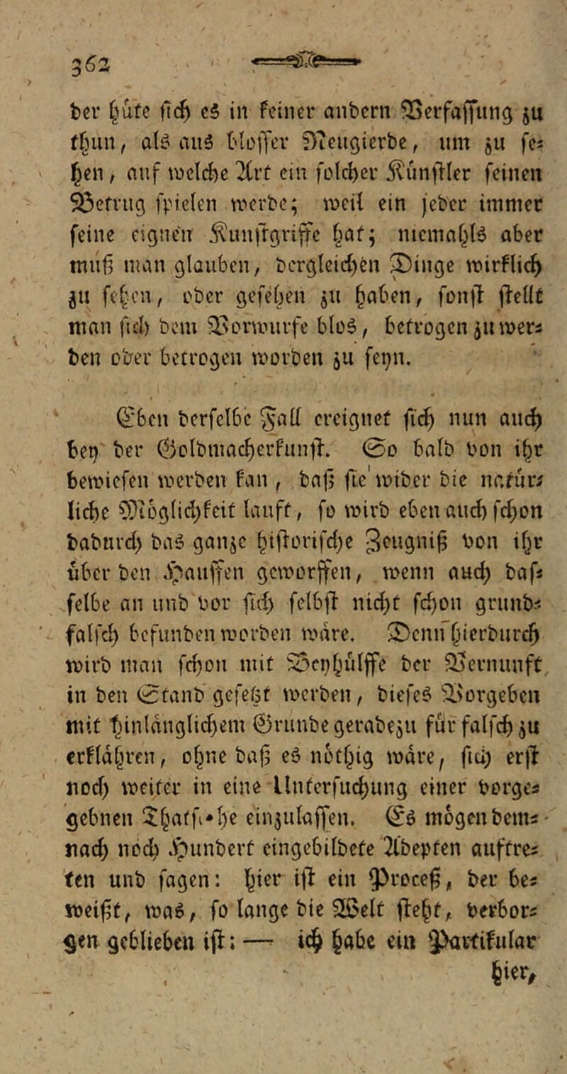 3^2 ' «=35:C^==»- ber (jufe ftcf) e$ in feiner anbcrn SSerftfffung ju tlntn, als au6 tloffer D?eugierbe, um 51t fc= Jen, auf \v>ctrf>e 2Crt ein folget' ^unfUer feinen betrug fpielen werbe; weil ein jeher immer feine eignen ^unftgriffc §af; ntcma§l6 aber muß man glauben, dergleichen £)ütge nairfli<f> ju fefjen, aber gefeben ju haben, fonjf flellt man fiel) bem 23omuirfe bloS, betrogen juwer« ben ober betrogen worben &u fet;n. (£ben berfclbc $all ereignet firf> nun aucf) bet) ber ®olbmacberfunjh 0o halb bon i§r bewiefen werben fan , baß fie'wiber bic na für; liebe SDioglid;feit lauft, fo wirb ebenaitcbfeßon baburd) baS ganje bißorifd)e Seugniß bon if;r über ben Jpauffen geworffen, wenn aud; baf* felbe an unb bor ftd; felbfl nicht fd)Ott grunb« falfcb befunben worben wäre. 2Denn ßierburd) wirb man fd;on mit ^cn^ulffe ber Vernunft in ben 0fanb gefeöt werben, biefeS Vorgehen mit “hinlänglichem ©ritnbe gerabeju für falfcb 5U erblühten, ebne baß eS nothig wäre, ftd; erjf nod; weiter in eine llnferfudjung einer borge« gebnen £batf*be etnjulafjen. (£s mogenbem« nach nod; Jpunberf eingebilbefe 2lbepfen a uff re« ten unb fagen: b*er $ ein iproceß, ber be« weißt, was, fo lange bie Sßelt fleht, toerbor« gen geblieben ifl; —• icj habe ein |>artifu(ar iw*