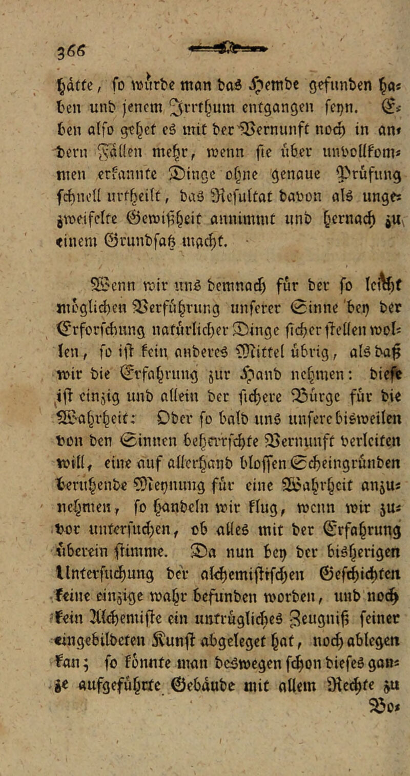 ftdtfe, fo mitrbe man ba$ ipembe gefunben $a« teil unb jenem ^rrtfmm entgangen fei>n. (£>• ten alfo gefiet e3 mit ber Vernunft noch in am t>eni ^dden me£r, metin fte über unbollfom* men ernannte 2)inge of^ne genaue Q>rüftmg fctneU urteilt, baö ?Hefu(taC babon afe unges gmei feite 0emif?()eit amiinmit unb §crnach gU\ einem ©runbfab mgc^t. ■ 5£cnn mir irn$ bemnadj für ber fo IctV möglichen $>erfü§rung unferer (Sinne bei) ber ©rforfdutng natürlicher Singe fteber fallen mob len, fo ifl fein anbere$ Mittel übrig, aBba$ mir bie l*£rfa£rung jur dpanb nehmen: biefe ifl einzig unb allein ber fixere Q3urgc für bie 2£akr§eit: Ober fo halb uns unfere bisweilen ton ben binnen befjevrfdjte Saernuuft berlcifeit mülf eine auf allcrbanb bloffen 0d)eingrünben teru^enbe CÜiebnung für eine 2£aljrljcit angm nehmen, fo £anbcln mir Flug, mctin mir jus bot unferfud)en, ob alles tnit ber 0rfa(mmg überein fUmnte. 3Da nun bei) ber bisherigen Unterfliegung ber aldjemifFrfdjen ®efd)id)fen Feine einige ma£r befunben morben, unb nod> Fein ^UoheniifTc ein untrüglidieS feiner eingebilbcfen 3vunft abgeleget (jaf t nod) ablegett Fan; fo fonnte man bc$wegenfd)onbiefe3gam ge aufgefü^rte ©ebdube mit allem s.Hecf)fe »u $8o<