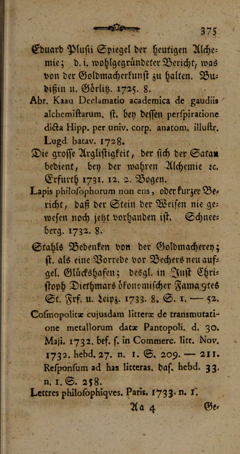 »i- ©buarb ^Mufti ©piegel ber heutigen 3(lcfyc; ntie; b. i. wo^lgcgrunbcfer Sßeridjf, n>a$ bon ber ©olbmacf)crfunjl ju galten. S$u; bifjin u. 0orli&. 1725. 8. Abr. Kaau Dedamatio academica de gaudiis alchemiftarum. fl. bei) beffen perfpirationc di&a Hipp, per univ. corp. anatom, illuftr. Lugd batav. 1728. £)ie groffe ^vglijligfeit, ber ftcb ber ©ata» bebienf, bei) ber wahren ^(Icbemie ic. ©rfurrb 1731. 12. -2. 33ogen. Lapis philofophorum non ens, ober füllet Q3e* ricf)t, baf$ ber ©tein ber Reifen nie ge; wefen nod) jefet borfwnben ift ©djnee; berg. 1732. 8. ©taf)l$ SSebenfen bon ber © otbm ad) erep; ft. als eine $$orrebe bor $3ecl)erSneuauf; gel. ©lucfs&afen; beSgl. in £()ti4 ftop(j £>tef()mar$ ofonomifeber gamagfeS ©f. grf. u. ieipj. 1733. 8. ©. 1. — 52. Cofmopolitx cujusdam litterx de transmutati- one metallorum datae Pantopoli. d. 30. Maji. 1732. bef. f. in Commerc. litt. Nov. 1732. hebd. 27. n. I. ©♦ 209. — 211. Refponfum ad has litteras. baf. hebd. 33. n. 1. ©. 258. Lcttres philofophiqves. Paris. 1733*n* *• 7(a 4 ©e*