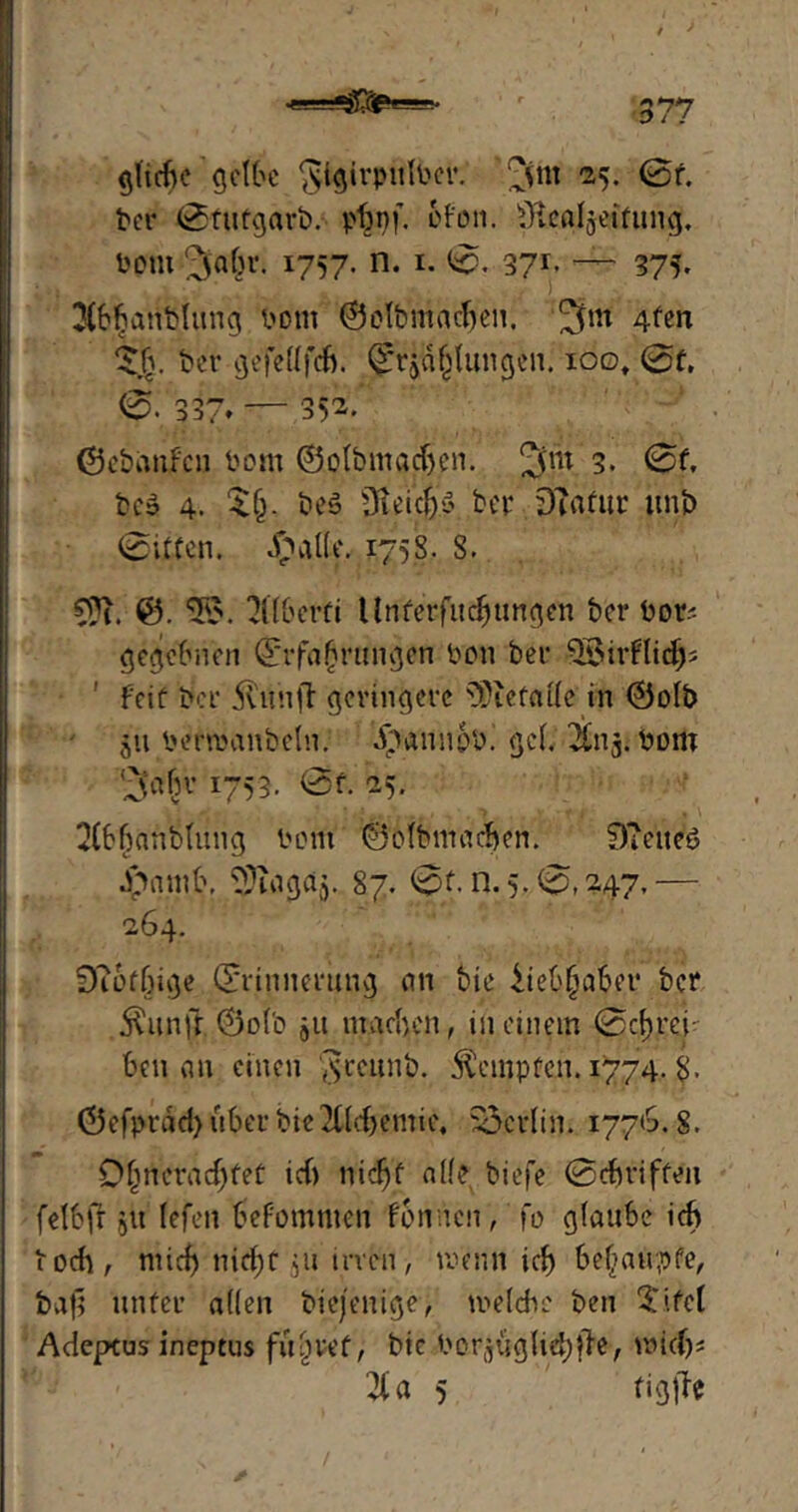 J - . - ' ' , t > Riefte gelbe gigirpulPer. ’^fm 25. 0f. ber 0tutgarb. pbnf. ofon. ÜlcAljeifung. Pom 3»afn-, 1757. n. 1. 0. 371. — 375. 3(b{janblung Pom ©olbntacben. 4ten 5jjj. ber gefeflfeB. ©r$a§Iungen. ioo# 0f. 0. 337* — 352. ©ebanfeu Pom ©olbmadjen. 2fnt 3. 0f, bc» 4. $(>. bes Üteiefe bep OTafttr unb (Sitten. £alle. 1758. 8. ©. *3$. 2((6erfi Urffetfudjungen ber Por-- gegebnen (Erfahrungen Pon bef Feit ber jtunff geringere s3)iefalle in ©olb $u Perroanbefn. i'taunpp. geh ^n^. Pom (^abv 1753. 0f. 25. 2(bbanbtung Pont ©olbmadjen. 9?eneö Jpamb, ^ingdj. 87. 0f. n. 5.0,247,— 264. S)?6fßige Erinnerung an bie iiebfjaber ber $unft ©olb ju machen, in einem 0cf>rei- beit an einen $reunb. Kempten. 1774. 8- ©efprad) über bie 2C(d>emie4 Berlin. 1776. S. Dßrteracßfef icf» nidjf alle biefe 0cbriffeii felbfr 51t (efeit befomnten fomien, fo glaube ich r och / niieß n{ä)ü ju irven, wenn icß behaupte, ba|l unter allen biejenige, meldte ben 5ifct Adepeus ineptus führet, bic PorjugUd)^, wid)s I« 5 tigffe