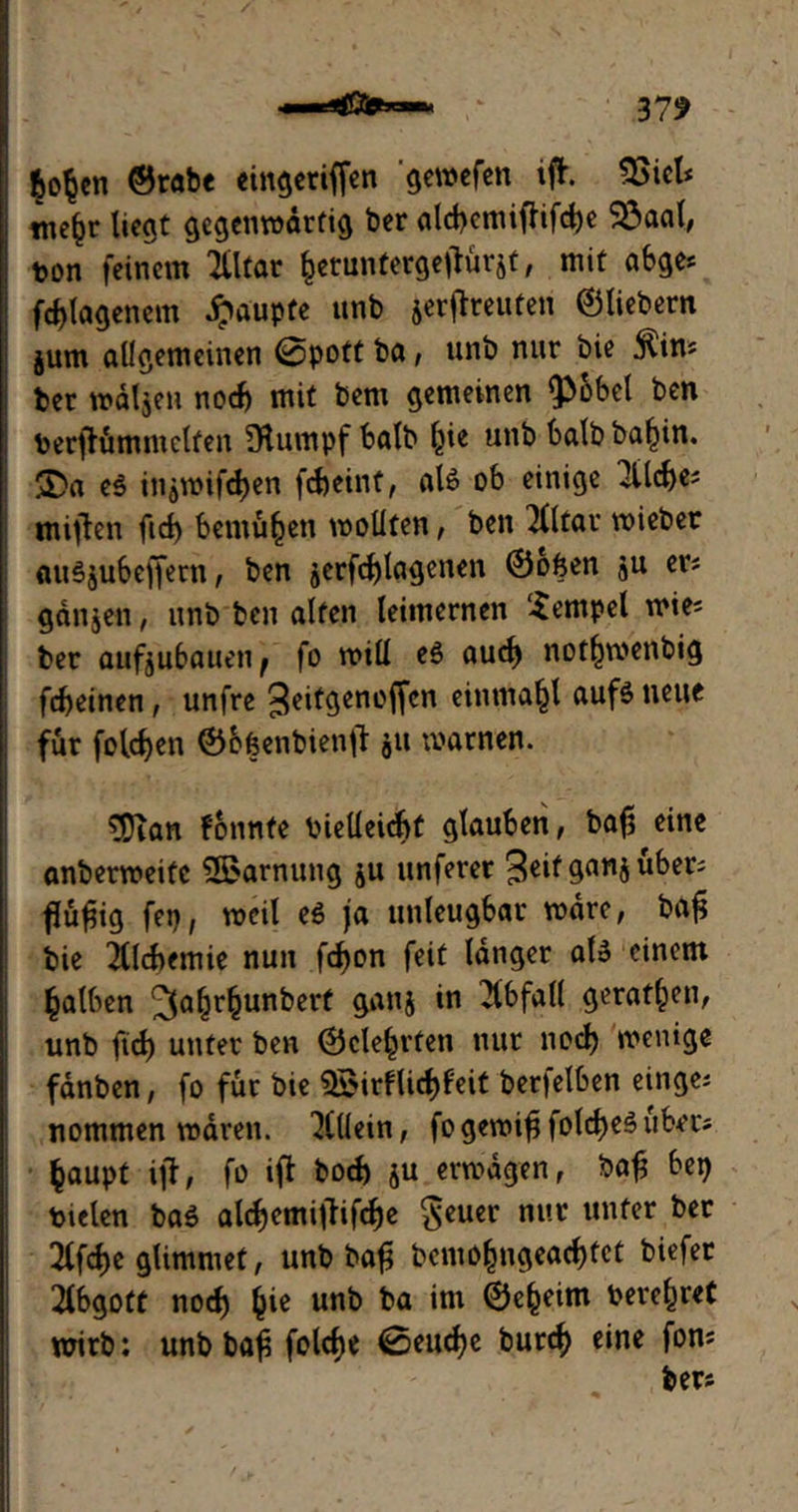 6o$en ©rabe eingeriffen gewefen iff. Sßich tnc^r liegt gegenwärtig ber ald>emiffifc^c SÖaal, ton feinem Tlltar fcetuntergetfurät, mit abge* fd) leigen cm Raupte unb jerffreuten ©liebem jum allgemeinen @pott ba, unb nur bie jlim ber wdljen nod) mit bem gemeinen $»6bet ben berfiümniclfen [Rumpf halb ^ie unb halb ba^in. $Da e$ itiämifcben fcbeint, aU ob einige 3Ud)es miflen fid> bemühen wollten, ben Elitär wiebet auSjubeffern, ben jerfd)lagenen ©ofeen ju er? ganjen, unb ben alten leimernen Tempel wies ber aufjubaueii; fo will e$ aud) not^wenbig fdjeinen, unfre geitcjencffcn einmajjl auf$ neue für folgen ©bfeenbienfl $u warnen. 5Dian fonnfe bielleidjt glauben, bajj eine anberweifc SBarnung ju unferer geif übers flufjig fep, weil eö ja unleugbar wäre, bafj bie 2lld>emie nun fd)on feit langer ate einem falben ^afjr^junbert ganj in Abfall geraffen, unb ftd) unter ben ©cle^rfen nur nod) wenige fdnben, fo für bie 5?irflidE)feit berjelben einges nommen waren. Allein, fo gewifi fold)e3 übet*; fcaupt ijf, fo iff bod) ju erwägen, bafj bet) tielen baö alc^emifbif<f)e $euer mvc unfer bec 3lfd)e glimmet, unb bafü benio§ugead)fct biefer Abgott nod) §ie unb ba im ©e^eim bereitet wirb: unb ba£ foldje 0eud)e butd) eine fon; bers