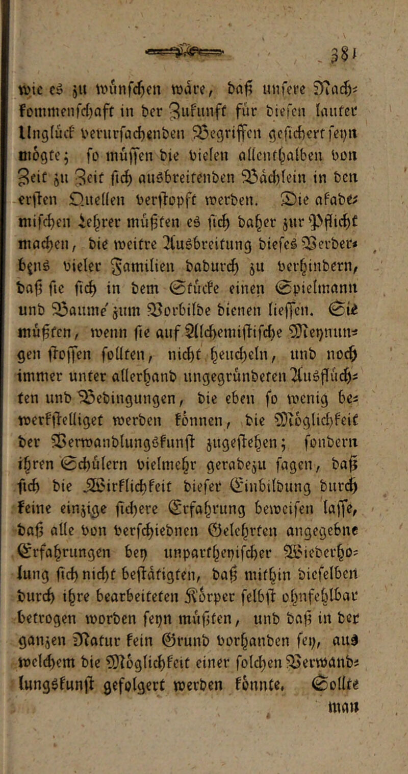 Wie c» JU wünfdjen wäre, bcif? unfere SftadEj* fommenfd)aft m ber 3ufunft für biefen laufet llnglücf berurfacbenben gegriffen gefiebert feptt m&gtcj fo muffen bie bieleti allenthalben bon Seit ju 3^if ficf auöbreitenben $3dd)lein in bcu erffen Quellen berjfopft werben. S)ie af'abe* tniföen ie§rer muffen eö ftcf> ba^er jur Pflicht machen, bie weifre Ausbreitung biefcöBerber* , b$n£ bieler Familien baburd; ju berhinbern, baf fic ftd> in bem @fücfe einen @pielmann unb Fannie' ginn $}orbilbe bienen liefen, muffen, wenn fe auf 5Ücf>emifTifcf>e 3Jiet;mm* gen frojfen füllten, nicf)f heucheln, unb noch immer unfer allerhanb ungegrünbeten AuSflüd)i ten unb 33ebingungen, bie eben fo wenig bei werffeüiget werben fönnen, bie SDioglichfeit ber Sßerwanblungöfunff jugefehen; fonbern i^ren 0ci)ülern bielmehr gerabe$u fagen, baf ficf> bie ,2£irflief)feit biefer Qfiubilbung burd) feine einzige fid)ere Erfahrung beweifen laffe, baf alle bon berfd^iebnen Öelef^rfen angegebne Erfahrungen bep unpgrtgetyifdjer lieber,§0? lung fd) nid)f befdtigten, baf mithin bicfelben burd) i§re bearbeiteten Körper felbf ohnfeblbar betrogen worben fepn muffen, unb baf in ber gatten Statur fein @runb borhanben fei;, aus wcld)em bie 9ftoglid)fcit einer folgen $>erwanb? lungöfunfi: gefolgert werben fonnte, Rollte i * . ' ■ ntan