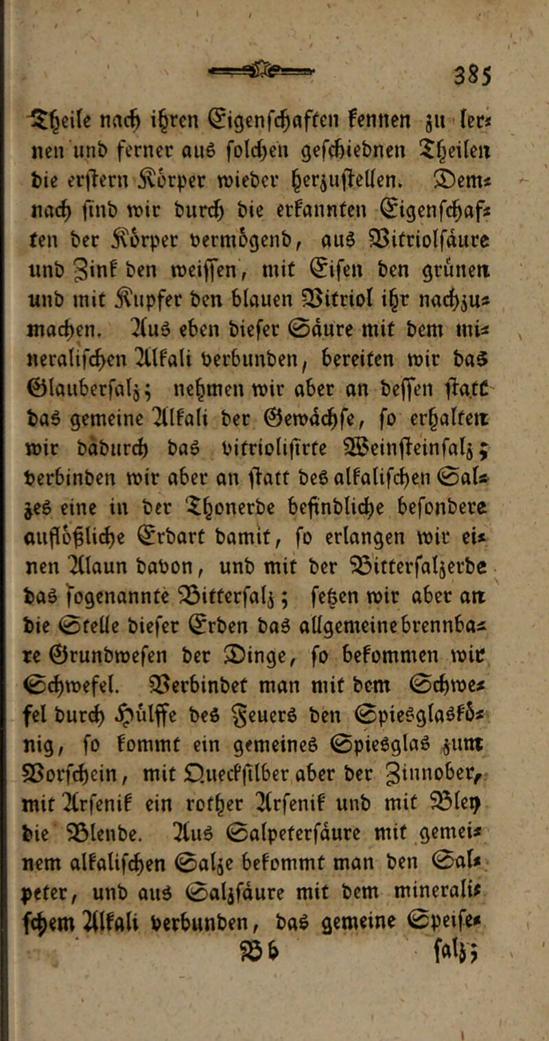 « 'J. ‘'StOy*--- ■- r le nach i§ren Qrigenfcfjaften fennen 3» (er* nen unb ferner aus folgen gefebiebnen Sfjeilen bie erlern Körper wieber (jer$ufMen. £)em* nad) finb wir burcf) bie ernannten Qrigenfcbaf* ten ber 5v6rper oermogenb, aus 23itriolfdure nnb ginf ben weiffen, mit Qrifen ben grünen unb mit Rupfer ben blauen Vitriol i§r naef^u* machen. 2luS eben biefer 0dure mit bem mi* neralifcf)en Tttfali Perbunben, bereiten wir ba$ ©lauberfalg} nehmen wir aber an beffen ffa.tC baS gemeine TÜfali ber @ewdcf)fe, fo erfjalfem wir baburd) baS Pifrioliftrte Sßeinjteinfalg; Perbinben wir aber an ffatt beS alfatifcfjen 0aU $eS eine in ber ‘Shonerbe beftnbUc^e befonbere auf(bfslid)e Qrrbart bamit, fo erlangen wir eU nen 2llaun baPon, unb mit ber SÖitterfaljerbe baS fogenannte 33ifferfali; fefcen wir aber an bie 0telle biefer Qfrben baS allgemeinebrennba* re ®runbwefen ber $Dinge, fo bekommen wir 0ct)wefel. 3>erbinbef man mit bem 0d)we* fei burd) Jpulffe beS §euerS ben 0pieSgtaSf6* nig, fo fommt etn gemeines 0pieSglaS jutn S5orfd)cin, mit O.uecPjtlber aber ber ginnober, mit 2(rfenif ein rotier 2Crfenif unb mit 33lei> bie ' Sölenbe. 3iuS 0a(peterfdure mit .gemei* nem alfalifcf)en 0al$e befommt man ben 0al# $>eter, unb aus 0al$faure mit bem mineralü fc^em 2llfali Perbunben, ba£ gemeine 0petfe* ® * W 1