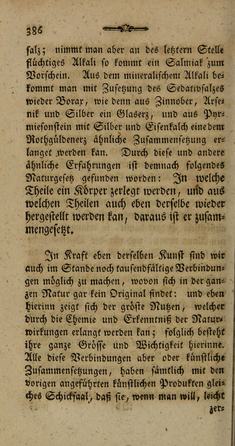 385 fatj; nimmt man a&er an be$ le|tern (Stelle fluchtige^ TUF'ati fo fornrnf ein 0almiaf jum 33orfchein. beut miueralifchem 2(lfali bcs Fommt man mit gufefcung beS 0ebatWfaläe$ wieber $3orajr, wie benn au$ 3inno6er, Tlrfe« nif unb 0ilber ein Olaöerj, unb auö miefonflein mit 0ilber unb Eifenfalch einebem *Hothgitlbener$ ähnliche gufammenfe^ung er* langet .werben fan. <Durch biefe unb anbere ähnliche Erfahrungen ift bemnadj folgenbe$ 0iaturgefefc gefunben worben: 3n weldje Sfjeile ein ^brper pflegt werben, urib auS welchen feilen auch eben berfelbe wieber fjergejtalt werben fan, barauS ijt er $ufam- mengefe^t» 5n $raft eben berfelben jvunff' ftnb wir | auch im 0fanbenocb faufenbfältigeSSerbinbun* gen möglich $u machen, wobon fleh in ber gam jen 0tafur gar fein Original fi'nbet: unb eben hierinn jeigt ftch ber grbfie Silben, welcher burch bie €§emie unb Erfenntniß ber DTafur* wirfungen erlangt werben fan; folglich 6ej?e(jf ihre ganje (Srofje unb SBid^figFeir hierinne. 2(1le biefe $8erbinbungen aber ober fünfiliche Sufammenfe&ungen, h°ben fämtlich mit ben hörigen angeführten fänjltichen ‘probuften gleis 0chicffaal, bafj fte, wenn man will, leicht «* * <■ •; •' , $ers