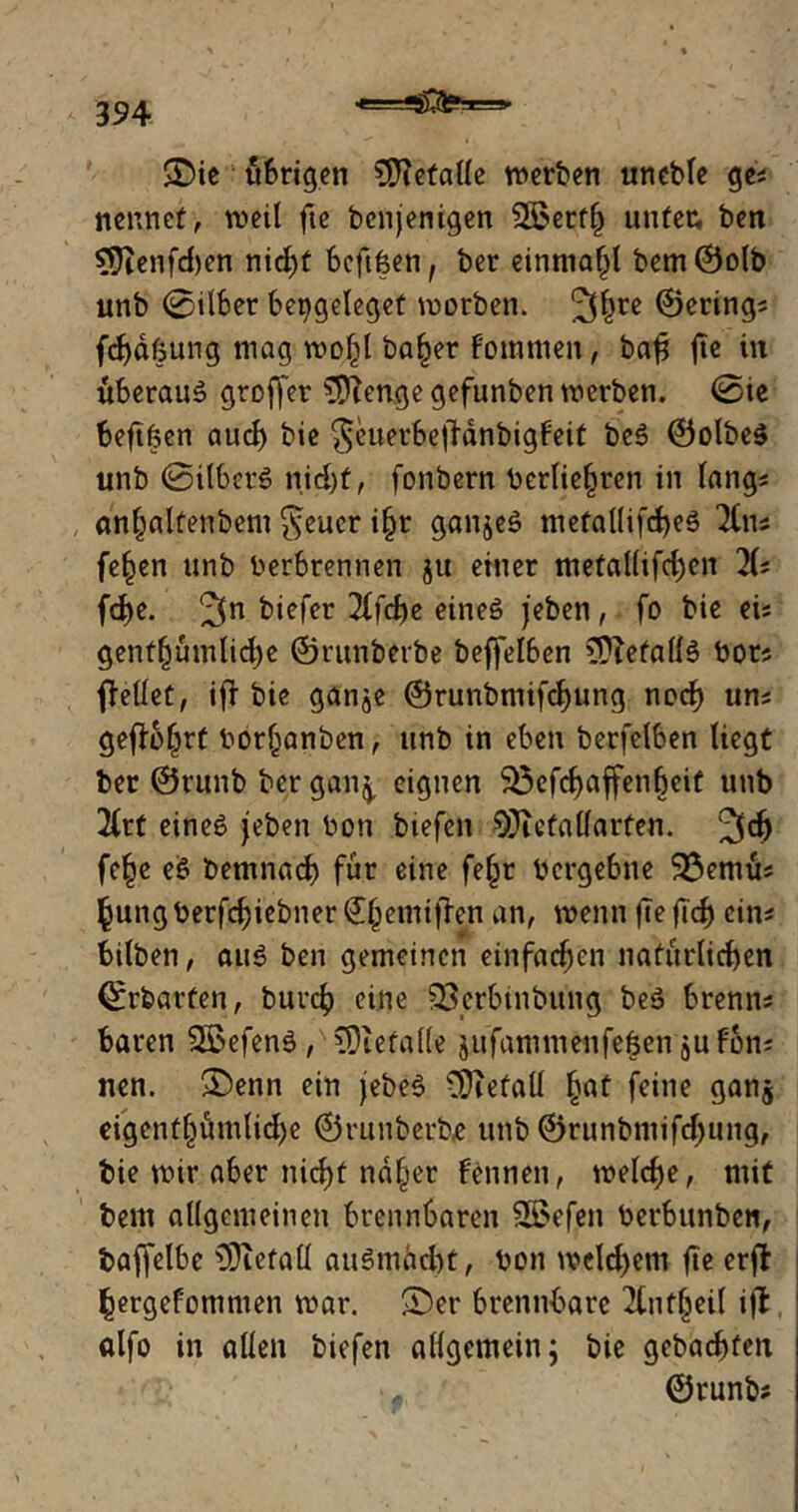 e===*jjC3?a==» $£>ie übrigen Metalle werben uneble ge; nennet, weil fte benjenigen QBerflj unter, ben 9Jienfcf)en nid)t beftfeen, ber einniafjl bem©olb unb 0il6er bepgeleget worben. 3hrc ©ering? fdjdfung mag wo^l ba£er fommen, bafi fte in überaus groffer $ftenge gefunben werben. 0ie beftfcen auch bie 8euetbej!dnbigfeit beS ©olbeS unb ©ilberS nid)t, fonbern bcrlie^ren in lang* an^alfenbem $eucr i§r ganzes metallifd)eS lim fe£en unb berbrennen ju einer metal(ifd)en 1U fd)e. ^n biefer 2tfd>e eines jeben, fo bie ei= genfljümlid)e ©runbetbe beffelben iDiefallS bor? ffellet, ift bie gan^e ©runbmifchung noch un? gefioljrt bor(janben, unb in eben berfelben liegt ber ©runb ber gan^, eignen 5öefcf> affen beit unb 2lrt eines jeben bon btefen SJiefaüarten. Jldj fe£e eS bemnach für eine feljr bergebne 93emu? ^ung berfcfjiebner (£(jemtfbn an, wenn fte flcf) tim bilben, aus ben gemeinen einfachen natürlichen ©rbarfen, burch eine SSerbtnbung beS brenn? baren SBefenS , CDtefalle jufammenfeöeh jufon? nen. ®enn ein jebeS CDietall £at feine gan$ eigentlnimlidje ©runberbe unb ©runbmifd)ung, bie mir aber nicf)t nd(jer Fennen, welche, mit bem allgemeinen brennbaren 2S>efen berbunben, baffelbe ^Oietall auSmächt, bon weld>em fic erfl hergefommen war. SDer brennbare 2fnt§eil ifi alfo in allen biefen allgemein; bie gebuchten ©runb?